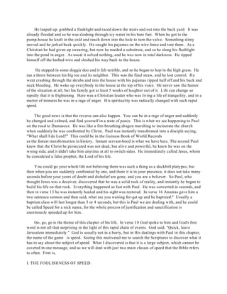 He leaped up, grabbed a flashlight and raced down the stairs and out into the back yard. It was 
already flooded and so he was sloshing through icy water in his bare feet. When he got to the 
pump-house he knelt in the cold and reach down into the hole to turn the valve. Something slimy 
moved and he jerked back quickly. He caught his pajamas on the wire fence and tore them. As a 
Christian he had given up swearing, but now he needed a substitute, and so he slung his flashlight 
into the pond in anger. As usual it solved nothing, and he was now in total darkness. He ripped 
himself off the barbed wire and sloshed his way back to the house. 
He stepped in some doggie doo and it felt terrible, and so he began to hop in the high grass. He 
ran a thorn between his big toe and its neighbor. This was the final straw, and he lost control. He 
went crashing through the shrubs and into the house with his pajamas ripped half off and his back and 
neck bleeding. He woke up everybody in the house at the top of his voice. He never saw the humor 
of the situation at all, but his family got at least 5 weeks of laughter out of it. Life can change so 
rapidly that it is frightening. Here was a Christian leader who was living a life of tranquility, and in a 
matter of minutes he was in a rage of anger. His spirituality was radically changed with such rapid 
speed. 
The good news is that the reverse can also happen. You can be in a rage of anger and suddenly 
be changed and calmed, and find yourself in a state of peace. This is what we see happening to Paul 
on the road to Damascus. He was like a fire-breathing dragon marching to incinerate the church 
when suddenly he was confronted by Christ. Paul was instantly transformed into a disciple saying, 
"What shall I do Lord?" This could be in the Guiness Book of World Records 
as the fastest transformation in history. Instant servant-hood is what we have here. The second Paul 
knew that the Christ he persecuted was not dead, but alive and powerful, he knew he was on the 
wrong side, and it didn't take him anytime at all to switch sides. He immediately called Jesus, whom 
he considered a false prophet, the Lord of his life. 
You could go your whole life not believing there was such a thing as a duckbill platypus, but 
then when you are suddenly confronted by one, and there it is in your presence, it does not take many 
seconds before your years of doubt and disbelief are gone, and you are a believer. So Paul, who 
thought Jesus was a deceiver, discovered that he was a solid rock of reality, and instantly he began to 
build his life on that rock. Everything happened so fast with Paul. He was converted in seconds, and 
then in verse 13 he was instantly healed and his sight was restored. In verse 16 Ananias gave him a 
two sentence sermon and then said, what are you waiting for-get up and be baptized." Usually a 
baptism class will last longer than 3 or 4 seconds, but this is Paul we are dealing with, and he could 
be called Speed for a nick name, for the whole process of justification and sanctification is 
enormously speeded up for him. 
Go, go, go is the theme of this chapter of his life. In verse 18 God spoke to him and God's first 
word is not all that surprising in the light of this rapid chain of events. God said, "Quick, leave 
Jerusalem immediately." God is usually not in a hurry, but in His dealings with Paul in this chapter, 
the name of the game is speed. Seeing this motivated me to search the Scriptures to discover what it 
has to say about the subject of speed. What I discovered is that it is a large subject, which cannot be 
covered in one message, and so we will deal with just two main classes of speed that the Bible refers 
to often. First is, 
I. THE FOOLISHNESS OF SPEED. 
 