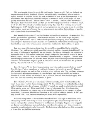 This negative side of speed is seen in this rapid moving chapter as well. Paul was foolish in his 
speedy attempt to destroy the church. His own teacher Gamaliel warned about being to hasty in 
solving problems by violence. We see this back in chapter 5 of Acts. When the Jews wanted to kill 
Peter and the other Apostles he gave some examples of others who stirred up the people and then 
quickly passed from the scene. He concluded in verses 38 and 39, "T herefore, in the present case I 
advise you: Leave these men alone! Let them go! For if their purpose or activity is of human origin, 
it will fail. But if it is of God, you will not be able to stop these men: You will only find yourself 
fighting against God." Gamaliel was a wait and see type person, and not a jump in and do something 
no matter how stupid type of person. He was wise enough to know about the foolishness of speed in 
men trying to judge the workings of God. 
Paul was a brilliant student of Gamaliel, but Paul had a different conviction. He was a shoot first 
and ask questions later type thinker. He was fast on the draw, and that is how he got the job of 
persecuting the Christians. He was not bothered by presuming them guilty before they had any 
chance to prove themselves innocent. Paul did not need to listen, for he had his mind made up before 
hand that they were worthy of punishment without trial. He illustrates the foolishness of speed. 
Paul got a taste of his own medicine when this mob of Jews treated him like he treated the 
Christians. They made up their minds about him without giving him a chance to defend himself. He 
got a taste of foolishness of speed and it was not pleasant. The Roman commander was going to give 
him another dose by flogging him without ever doing a background check on him to see if he was a 
Roman citizen. This was a short cut that could have taken him swiftly to the grave. There are many 
foolish things you can do fast, and the Bible makes it a point to reveal to us a good number of these 
so that we are aware of the danger of speed. It is not just in travel, but in our actions that speed can 
destroy. We can only look at a few examples. 
Prov. 12:16 says, "A fool shows his annoyance at once but a prudent man overlooks an insult." 
Prov. 20:3 says, "It is to man's honor to avoid strife, but every fool is quick to quarrel." The man 
who is quick tempered and ready to fight at the drop at of a hat is not wise. You are always going too 
fast emotionally when you emotions are in control of your body, and your mind is not in charge. 
People who let their feelings run their life is just as foolish as teens out in the streets dragging with 
their cars. Both are illustrating the foolishness of speed. 
Prov. 19:2 says, "It is not good to have zeal without knowledge, nor to be hasty and miss the 
way." Haste makes waste is the modern equivalent. All those Christians who suffered and even died 
under Paul's persecution did so because of the folly of his rash and speedy conclusion that the way of 
Christ was the wrong way. There are all kinds of ways of being stupid fast. A freshman at the 
university of Minnesota was amazed when he saw one of his classmates turn in his paper on a final 
exam in only 15 minutes. Later he asked him how he did it, and he answered honestly, "It don't take 
long to flunk a test." It is easy to be fast when you are not achieving anything. 
We live in an age where so much can be done so fast that we loose sight of the fact that it still 
takes quality time for many things of value. Development of gifts and relationships take time. A 
woman buying a chess set asked the clerk if he could explain how to play the game as he wrapped it 
up. People want to be instant saints and scholars, but it doesn't work that way. It takes time to be 
successful at anything that is really worthwhile. The fastest way to be shallow is to think you can do 
or be anything worthwhile at great speed. 
 