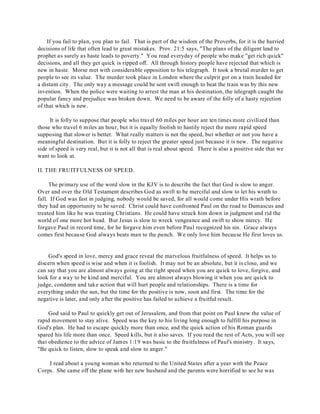 If you fail to plan, you plan to fail. That is part of the wisdom of the Proverbs, for it is the hurried 
decisions of life that often lead to great mistakes. Prov. 21:5 says, "The plans of the diligent lead to 
prophet as surely as haste leads to poverty." You read everyday of people who make "get rich quick" 
decisions, and all they get quick is ripped off. All through history people have rejected that which is 
new in haste. Morse met with considerable opposition to his telegraph. It took a brutal murder to get 
people to see its value. The murder took place in London where the culprit got on a train headed for 
a distant city. The only way a message could be sent swift enough to beat the train was by this new 
invention. When the police were waiting to arrest the man at his destination, the telegraph caught the 
popular fancy and prejudice was broken down. We need to be aware of the folly of a hasty rejection 
of that which is new. 
It is folly to suppose that people who travel 60 miles per hour are ten times more civilized than 
those who travel 6 miles an hour, but it is equally foolish to hastily reject the more rapid speed 
supposing that slower is better. What really matters is not the speed, but whether or not you have a 
meaningful destination. But it is folly to reject the greater speed just because it is new. The negative 
side of speed is very real, but it is not all that is real about speed. There is also a positive side that we 
want to look at. 
II. THE FRUITFULNESS OF SPEED. 
The primary use of the word slow in the KJV is to describe the fact that God is slow to anger. 
Over and over the Old Testament describes God as swift to be merciful and slow to let his wrath to 
fall. If God was fast in judging, nobody would be saved, for all would come under His wrath before 
they had an opportunity to be saved. Christ could have confronted Paul on the road to Damascus and 
treated him like he was treating Christians. He could have struck him down in judgment and rid the 
world of one more hot head. But Jesus is slow to wreck vengeance and swift to show mercy. He 
forgave Paul in record time, for he forgave him even before Paul recognized his sin. Grace always 
comes first because God always beats man to the punch. We only love him because He first loves us. 
God's speed in love, mercy and grace reveal the marvelous fruitfulness of speed. It helps us to 
discern when speed is wise and when it is foolish. It may not be an absolute, but it is close, and we 
can say that you are almost always going at the right speed when you are quick to love, forgive, and 
look for a way to be kind and merciful. You are almost always blowing it when you are quick to 
judge, condemn and take action that will hurt people and relationships. There is a time for 
everything under the sun, but the time for the positive is now, soon and first. The time for the 
negative is later, and only after the positive has failed to achieve a fruitful result. 
God said to Paul to quickly get out of Jerusalem, and from that point on Paul knew the value of 
rapid movement to stay alive. Speed was the key to his living long enough to fulfill his purpose in 
God's plan. He had to escape quickly more than once, and the quick action of his Roman guards 
spared his life more than once. Speed kills, but it also saves. If you read the rest of Acts, you will see 
that obedience to the advice of James 1:19 was basic to the fruitfulness of Paul's ministry. It says, 
"Be quick to listen, slow to speak and slow to anger." 
I read about a young woman who returned to the United States after a year with the Peace 
Corps. She came off the plane with her new husband and the parents were horrified to see he was 
 