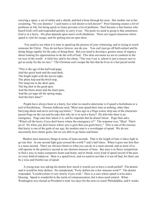 carrying a spear, a set of rattles and a shield, and had a bone through his nose. Her mother ran to her 
screaming, "No you dummy! I said marry a rich doctor-a rich doctor!" Poor listening creates a lot of 
problems in life, but being quick to listen prevents a lot of problems. Paul became a fast listener who 
heard God's will and responded quickly to carry it out. The point we need to grasp is that sometimes 
God is in a hurry. His plan depends upon man's swift obedience. There are urgent situations where 
speed is vital for escape, and for getting into an open door. 
You need to see when it is time to speed up the process of your witnessing, and in trying to touch 
someone for Christ. They do not have forever, nor do you. You can't just go off half-cocked and be 
doing things rapidly for the sake of doing them. But you need to develop a greater sense of urgency 
about looking for opportunities to do the will of God. This does not mean we are to conform to the 
rat race of the world. A little boy said to his chum, "The way I see it, school is just a mouse race to 
get us ready for the rat race." The Christian can't escape the fact that he lives in a fast paced world. 
"This is the age of the half read page 
And the quick hash and the mad dash, 
The bright night with the nerves tight, 
The plane hop and the brief stop, 
The lamp tan in the short span, 
The big shot in the good spot, 
And the brain strain and the heart pain, 
And the cat naps till the spring snaps, 
And the fun's done!" 
People have always been in a hurry, but what we need to determine is if speed is foolishness or a 
tool of fruitfulness. Thomas Jefferson said, "Most men spend their time at nothing, other than 
hurrying about and never arriving anywhere." Years ago in a Pogo comic strip one of the characters 
passes Pogo on the run and he asks him why he is in such a hurry? He tells him there is an 
emergency. Pogo asks him where it is, and he responds that he doesn't know. Pogo then asks, 
"What's all the hurry if you don't know where the emergency is?" The response was, "Man! That's 
jes it! It's when you don't know where you is goin that you gotta hurry." This is one of the reasons 
that hurry is one of the gods of our age, for modern man is a worshipper of speed. We do not 
necessarily have better goals, but we are able to go faster and faster. 
Modern man measures things in terms of nano-seconds. That is the length of time it takes light to 
go one foot. In one second light goes around the world 7 and a half times. When it goes one foot that 
is a nano-second. There are obvious limits to what you can do in a nano-second, and so most of us 
still operate in the primitive second as our shortest measure of time. But man is in fierce competition 
to find a way to make computers faster and faster, and to break every kind of speed record of the past 
in every field of endeavor. Man is a speed lover, and we need to see that it is not all bad, for there can 
be a wise and fruitful use of speed. 
A young man was asking his dentist how much it would cost to have a tooth pulled? T he dentist 
said it would be forty dollars. He complained, "Forty dollars for a few minutes work?" The dentist 
responded, "I could extract it very slowly if you wish." Here is a case where speed is wise and a 
blessing. Speed is wonderful in the realm of communication, but it does need control. When 
Washington was elected as President it took two days for the news to reach Philadelphia, and 6 weeks 
 