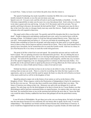 to reach Paris. Today we know even before the polls close who the winner is. 
The speed of technology has made it possible to translate the Bible into a new language in 
months instead of a decade, as was the case not many years ago. 
Speed is not evil. It is just a tool, and like all tools it can be used foolishly or fruitfully. It is the 
Christians responsibility to make sure he uses it in a way that pleases God. God is always in a hurry 
to do what is good, and wise and loving. In Luke 14:21 the master said to his servants, "Go out 
quickly and bring in the poor, the maimed, the halt and the blind." A thousand years may be like a 
day to the Lord, but a day to a hungry lonely man may seem like forever. People with needs need 
someone who will respond to them now. 
The angel said to Mary at the tomb, "Go quickly and tell His disciples that He is risen from the 
dead." People in depression and darkness need good news now, and so we need to hurry with the 
message of hope. In Children's Letters To God one little girl named Harriet wrote, "Dear God, are 
you real? Some people don't not believe it. If you are you better do something quick." God has 
already done something in Christ for all people, and what needs to be done quick is to get the good 
news to them so they can be forgiven and have eternal life in Christ. That is why God wanted Paul to 
quickly leave Jerusalem, for he wanted him alive to reach the Gentile world. God was in a hurry to 
save Paul because He is in a hurry to reach the world with good news. 
The point of all this is that God is not anti-speed. He created the universe and our world with 
built in speed. We are spinning around at one thousand miles per hour. We are orbiting the sun at 
sixty eight thousand miles per hour, and we are moving through space at forty four thousand miles 
per hour. Yet with all this speed there is a sense of peace and tranquilly, and the only way we know 
all of this speed is happening is by our changing position in relation to other heavenly bodies. It is 
possible also in the spiritual realm to speed up the process of living effectively for Christ and yet, like 
Paul, still live in a state of faith and not frenzy; a state of rest and not rush. 
Nobody has forever, and what we have to do we have to do while it is day, for the night is 
coming when no man can work. There is a time for everything, but when the time is gone so is the 
opportunity, and so we need to feel the need for speed, the faster we obey the will of God as we know 
it the more useful tool we will be in the kingdom of God. 
Speed has played a major role in the history of our nation as well as in the history of the 
Kingdom of God. When congress voted on the Declaration of Independence it had to be unanimous, 
but the first vote was not. The next day there would be more debate and the final vote taken. The 
future of America was riding on that vote. Delaware was split with one delegate for it and one 
against. The only hope was for the third delegate to be there to break the tie. Caesar Rodney was that 
third delegate and he had been summoned home on urgent business. An express rider was sent to get 
him back. He reached his home at two in the morning and told him the news that in 7 hours the final 
vote would be taken. Rodney saddled his best horse and galloped off into the pitch-black stormy 
night. 
It was 89 miles to Philadelphia. He got there just as the vote was being taken. He had to be helped 
into the state house because he was exhausted. He was barely able to speak, but he said, "I vote for 
independence." The deadlock was broken and the colonies became the United States of America. It 
never would have happened had one man not felt the urgency to quickly forsake all other needs and 
 