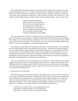 The world changes, the family changes, you change, and all of life joins in a conspiracy to make 
sure that nothing stays just as it is. There is good reason for the wedding vows being a covenant for 
better or for worse, for both are inevitable in a world of change. But thank God there is a solid rock 
in the midst of this quicksand of constant flux. Jesus is the same yesterday, today, and forever. He is 
the Rock and the Anchor that gives stability in this world of perpetual change. Nancy Turner wrote, 
Under the old and arching skies 
Clear carols call, by street and hill; 
The stars that saw the great Star rise 
Are shining still, are shining still. 
In all the long years, come what will, 
There's nothing new and nothing strange 
In one old night of song and light- 
The heart of Christmas cannot change! 
If we are going to cope with life in a changing world, we need a heart that is captivated by the 
heart of Christmas that cannot change. We need to be filled with the Spirit of Christ, and surrender to 
His Lordship. This is always the key to a happy new year. The way to God does not change, and the 
ways to please God do not change. What we need to see is that even the Christ-filled Christian has to 
still live in, cope with, and adjust to, a constantly changing world. 
Paul becomes an ideal subject for the study of a Christian in a world of change. He went through 
the most radical change of any of the Apostles in his conversion. He had the most radical change of 
career, and faced the most radical changes in theological commitment. I do not think you will find 
another person in all of the Bible who had to adjust to more change than the Apostle Paul. He was 
changed from a persecutor of Christians to a promoter of Christians. He was a brutal, prejudiced, 
and legalistic tyrant who became a gentle, open minded, grace oriented servant of the very people he 
persecuted. He changed from a Jewish focus to a Gentile focus. 
Paul was a settled scholar who was changed into a world traveler. All this change was not without 
struggle, and so we can learn a lot about facing the future with all its changes from a man like Paul. 
What does the New Year hold in store? We do not know, but we know for sure there will be change, 
and so learning to understand change and how to deal with it will always be an asset. The first thing 
we want to learn from Paul's life is: 
I. THE REALITY OF CHANGE. 
Paul's life does not prove that change is good, or that change is bad. It just proves that change is a 
part of reality, and that it is inevitable. It can be good or bad, or both. His conversion was good, and 
the best thing that ever happened to him. Nobody can be saved without change, for one cannot go 
from a lost sinner to being a new man in Christ without change. Change is of the very essence of 
God's plan of salvation. Every major theological word dealing with salvation revolves around 
change. D. L. Moody saw this, and on the fly leaf of his Bible he had these notes: 
"Justification, a change of state, a new standing before God. 
Repentance, a change of mind, a new mind about God. 
Regeneration, a change of nature, a new heart from God. 
 