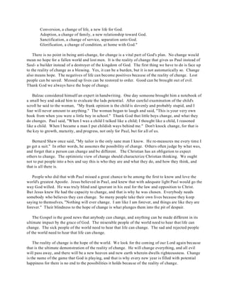 Conversion, a change of life, a new life for God. 
Adoption, a change of family, a new relationship toward God. 
Sanctification, a change of service, separation unto God. 
Glorification, a change of condition, at home with God." 
There is no point in being anti-change, for change is a vital part of God's plan. No change would 
mean no hope for a fallen world and lost men. It is the reality of change that gives us Paul instead of 
Saul- a builder instead of a destroyer of the kingdom of God. The first thing we have to do is face up 
to the reality of change as a blessing. Yes, it can be a burden, but it is not automatically so. Change 
also means hope. The negatives of life can become positives because of the reality of change. Lost 
people can be saved. Messed up lives can be restored to order. Good can be brought out of evil. 
Thank God we always have the hope of change. 
Balzac considered himself an expert in handwriting. One day someone brought him a notebook of 
a small boy and asked him to evaluate the lads potential. After careful examination of the child's 
scroll he said to the woman, "My frank opinion is the child is slovenly and probably stupid, and I 
fear will never amount to anything." The woman began to laugh and said, "This is your very own 
book from when you were a little boy in school." Thank God that little boys change, and what they 
do changes. Paul said, "When I was a child I talked like a child; I thought like a child, I reasoned 
like a child. When I became a man I put childish ways behind me." Don't knock change, for that is 
the key to growth, maturity, and progress, not only for Paul, but for all of us. 
Bernard Shaw once said, "My tailor is the only sane man I know. He re-measures me every time I 
go get a suit." In other words, he assumes the possibility of change. Others often judge by what was, 
and forget that a person can change and be different. The Christian has an obligation to expect 
others to change. The optimistic view of change should characterize Christian thinking. We ought 
not to put people into a box and say this is who they are and what they do, and how they think, and 
that is all there is. 
People who did that with Paul missed a great chance to be among the first to know and love the 
world's greatest Apostle. Jesus believed in Paul, and knew that with adequate light Paul would go the 
way God willed. He was truly blind and ignorant in his zeal for the law and opposition to Christ. 
But Jesus knew He had the capacity to change, and that is why he was chosen. Everybody needs 
somebody who believes they can change. So many people take their own lives because they keep 
saying to themselves, "Nothing will ever change. I am like I am forever, and things are like they are 
forever." Their blindness to the hope of change is what plunges them into the pit of despair. 
The Gospel is the good news that anybody can change, and anything can be made different in its 
ultimate impact by the grace of God. The miserable people of the world need to hear that life can 
change. The sick people of the world need to hear that life can change. The sad and rejected people 
of the world need to hear that life can change. 
The reality of change is the hope of the world. We look for the coming of our Lord again because 
that is the ultimate demonstration of the reality of change. He will change everything, and all evil 
will pass away, and there will be a new heaven and new earth wherein dwells righteousness. Change 
is the name of the game that God is playing, and that is why every new year is filled with potential 
happiness for there is no end to the possibilities it holds because of the reality of change. 
 
