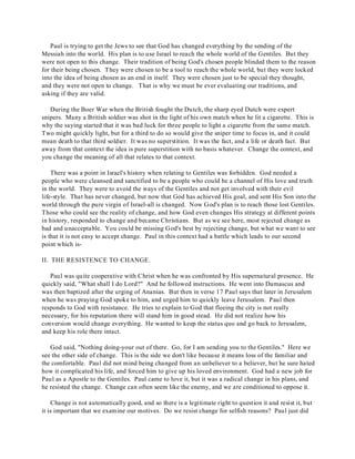 Paul is trying to get the Jews to see that God has changed everything by the sending of the 
Messiah into the world. His plan is to use Israel to reach the whole world of the Gentiles. But they 
were not open to this change. Their tradition of being God's chosen people blinded them to the reason 
for their being chosen. They were chosen to be a tool to reach the whole world, but they were locked 
into the idea of being chosen as an end in itself. They were chosen just to be special they thought, 
and they were not open to change. That is why we must be ever evaluating our traditions, and 
asking if they are valid. 
During the Boer War when the British fought the Dutch, the sharp eyed Dutch were expert 
snipers. Many a British soldier was shot in the light of his own match when he lit a cigarette. This is 
why the saying started that it was bad luck for three people to light a cigarette from the same match. 
Two might quickly light, but for a third to do so would give the sniper time to focus in, and it could 
mean death to that third soldier. It was no superstition. It was the fact, and a life or death fact. But 
away from that context the idea is pure superstition with no basis whatever. Change the context, and 
you change the meaning of all that relates to that context. 
There was a point in Israel's history when relating to Gentiles was forbidden. God needed a 
people who were cleansed and sanctified to be a people who could be a channel of His love and truth 
in the world. They were to avoid the ways of the Gentiles and not get involved with their evil 
life-style. That has never changed, but now that God has achieved His goal, and sent His Son into the 
world through the pure virgin of Israel-all is changed. Now God's plan is to reach those lost Gentiles. 
Those who could see the reality of change, and how God even changes His strategy at different points 
in history, responded to change and became Christians. But as we see here, most rejected change as 
bad and unacceptable. You could be missing God's best by rejecting change, but what we want to see 
is that it is not easy to accept change. Paul in this context had a battle which leads to our second 
point which is- 
II. THE RESISTENCE TO CHANGE. 
Paul was quite cooperative with Christ when he was confronted by His supernatural presence. He 
quickly said, "What shall I do Lord?" And he followed instructions. He went into Damascus and 
was then baptized after the urging of Ananias. But then in verse 17 Paul says that later in Jerusalem 
when he was praying God spoke to him, and urged him to quickly leave Jerusalem. Paul then 
responds to God with resistance. He tries to explain to God that fleeing the city is not really 
necessary, for his reputation there will stand him in good stead. He did not realize how his 
conversion would change everything. He wanted to keep the status quo and go back to Jerusalem, 
and keep his role there intact. 
God said, "Nothing doing-your out of there. Go, for I am sending you to the Gentiles." Here we 
see the other side of change. This is the side we don't like because it means loss of the familiar and 
the comfortable. Paul did not mind being changed from an unbeliever to a believer, but he sure hated 
how it complicated his life, and forced him to give up his loved environment. God had a new job for 
Paul as a Apostle to the Gentiles. Paul came to love it, but it was a radical change in his plans, and 
he resisted the change. Change can often seem like the enemy, and we are conditioned to oppose it. 
Change is not automatically good, and so there is a legitimate right to question it and resist it, but 
it is important that we examine our motives. Do we resist change for selfish reasons? Paul just did 
 