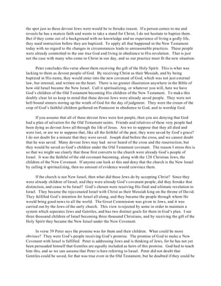 the spot just as these devout Jews were would be to forsake reason. If a person comes to me and 
reveals he has a mature faith and wants to take a stand for Christ, I do not hesitate to baptize them. 
But if they come out of a background with no knowledge and no experience of living a godly life, 
they need instruction before they are baptized. To apply all that happened in the New Testament 
today with no regard to the changes in circumstances leads to unreasonable practices. These people 
were already committed to the one true God and living in obedience to His revelation. That is just 
not the case with many who come to Christ in our day, and so our practice must fit the new situation. 
Peter concludes this verse about them receiving the gift of the Holy Spirit. This is what was 
lacking to them as devout people of God. By receiving Christ as their Messiah, and by being 
baptized in His name, they would enter into the new covenant of God, which was not just external 
law, but internal, and written on the heart. There is no greater illustration anywhere in the Bible of 
how old Israel became the New Israel. Call it spiritualizing, or whatever you will, here we have 
God’s children of the Old Testament becoming His children of the New Testament. To make this 
doubly clear let us keep in mind that these devout Jews were already saved people. They were not 
hell bound sinners storing up the wrath of God for the day of judgment. They were the cream of the 
crop of God’s faithful children gathered on Pentecost in obedience to God, and to worship God. 
If you assume that all of these devout Jews were lost people, then you are denying that God 
had a plan of salvation for the Old Testament saints. Friends and relatives of these very people had 
been dying as devout Jews all through the life of Jesus. Are we to suppose that they all died and 
were lost, or are we to suppose that, like all the faithful of the past, they were saved by God’s grace? 
I do not doubt for a minute that they were saved. Joseph died before the cross, and we cannot doubt 
that he was saved. Many devout Jews may had never heard of the cross and the resurrection, but 
they would be saved as God’s children under the Old Testament covenant. The reason I stress this is 
so that we might see clearly that these first converts to the church were already God’s people of 
Israel. It was the faithful of the old covenant becoming, along with the 120 Christian Jews, the 
children of the New Covenant. If anyone can look at this and deny that the church is the New Israel 
by calling it spiritualizing, then no amount of evidence would convince them. 
If the church is not New Israel, then what did these Jews do by accepting Christ? Since they 
were already children of Israel, and they were already God’s covenant people, did they forsake that 
distinction, and cease to be Israel? God’s chosen were receiving His final and ultimate revelation to 
Israel. They became the rejuvenated Israel with Christ as their Messiah king on the throne of David. 
They fulfilled God’s intention for Israel all along, and they became the people through whom He 
would bring good news to all the world. The Great Commission was given to Jews, and it was 
carried out by the Jews of the early church. This view is rejected by some in order to maintain a 
system which separates Jews and Gentiles, and has two distinct goals for them in God’s plan. I see 
three thousand children of Israel becoming three thousand Christians, and by receiving the gift of the 
Holy Spirit they became the New Israel under the New Covenant. 
In verse 39 Peter says the promise was for them and their children. What could be more 
obvious? They were God’s people receiving God’s promise. The promise of God to make a New 
Covenant with Israel is fulfilled. Peter is addressing Jews and is thinking of Jews, for he has not yet 
been persuaded himself that Gentiles are equally included as heirs of this promise. God had to teach 
him this, and so we can assume that Peter is here referring to Israel. Peter did not doubt that 
Gentiles could be saved, for that was true even in the Old Testament, but he doubted if they could be 
 