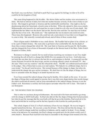 that God's way was the best. God had to push Paul to go against his feelings in order to be all he 
could be for the kingdom of God. 
This same thing happened to Ida Scudder. Her doctor father and her mother were missionaries in 
India. She had no interest in India, but when her mother became severely ill she went to India to care 
for her. She longed to get back to America and the comfortable and familiar. One night as she lay 
daydreaming about her homeland, a knock came at the door. When she opened it, there was a stately 
Mohammedan who bowed to her and urged her to come to help his wife who was ill unto death. She 
explained that her father was the doctor and not her. But the man said that "no man has ever looked 
upon the face of my wife. She needs you." She explained she was no doctor and could not come. 
Three times this happened. Bramins who could not ask a male doctor to treat their wives begged her 
to come to help. She naturally resisted and refused, and all three of those women died. 
Their religion made it forbidden to use a male doctor. Ida Scudder had no plans to be a doctor, or 
to be a part of India's history. She want only to get back to her comfortable life, but the death of 
those three women changed her whole life. She went back to America and became Dr. Ida Scudder, 
and she changed the lives of tens of thousands of people as the famous head of the Mary Tabor Schell 
Hospital in Vellare, India. 
Resistance to change is natural, but we need to keep examining our resistance to see if we might 
be resisting the call of God to a change that fulfills His very purpose for our lives. God's plan may 
not look like our plan, but it is always the best for us, and resistance is foolish. A young girl won the 
Junior National Award for the best recipe, and she was being offered a check on national TV. But 
she said, "That is not my creation," and she refused the check. The MC was embarrassed and looked 
to the judges. One of them had to come over and explain, "We baked it in a different shape, but it is 
your recipe." So the girl took her prize. She resisted because of the change in shape, but when she 
understood the change she gave up her resistance. We don't have to like the shape of things, but we 
have to surrender when the change is in hands beyond our own. 
Even Jesus resisted the radical change of giving his healthy life to death on the cross. It was not 
the shape of things that would appeal to anyone, but it was that cross shape destiny that would change 
the whole world and all eternity, and so Jesus surrendered to this radical change, because it was the 
Father's will. Resistance is normal, but God expects surrender when His will is clear. This leads to 
our third point- 
III. THE RESOLUTION TO CHANGE. 
That is what we see Jesus doing in Gethsemane. He resolved in His heart and mind to go along 
with the change to fulfill God's plan. So Paul also did not like the shape of things that God presented, 
but when he got the message that this was God's will that he go to the Gentiles, Paul resolved in his 
heart and mind that he would go and be the best Apostle to the Gentiles he could possibly be. 
This whole chapter of Acts 22 is Paul's testimony of how he was changed. He was no longer a 
legalist locked into the law. He was now a man for all men. The Jews did not like the change. In 
fact, they said his change made him worthless to Judaism, and he ought to be dead. Every change 
seems to be bad news for somebody, but Paul's change was good news for the whole world, even if 
some hated it. Because Paul resolved in his heart to surrender to the changes God wanted in his life, 
 