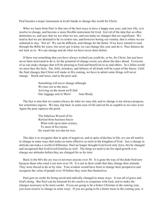 Paul became a major instrument in God's hands to change this world for Christ. 
What we learn from Paul is that one of the best ways to have a happy new year, and new life, is to 
resolve to change, and become a more flexible instrument for God. Get rid of the idea that so often 
dominates us, and says that we are what we are, and can make no changes that are significant. We 
tend to feel we are destined to be in certain ruts, and however boring our routine, that is where we are 
ordained to stay. Not so! We can be different, and change for the better. If we have wanted to read 
through the Bible for years, but never got it done, we can change this year and do it. Pass failures do 
not lock us in. We can change and do what we have never done before. 
If there was something that you have always wished you could do, or be, for Christ, but just have 
never been motivated to do it, let the potential of change excite you about the days ahead. Everyone 
of us can make changes that will be pleasing to God and beneficial to us and others. In a fallen world 
we must face the facts. Sin, folly, mistakes, and failures of all kinds will be a part of the future. Until 
the final changes that Christ will make at His coming, we have to admit some things will never 
change. Death and taxes, and as the poet said, 
Something will never change although 
We tour out to the stars; 
Arriving on the moon we'll find 
Our luggage sent to Mars! June Brady 
The fact is also that we cannot always do what we once did, and so change is not always progress, 
but sometimes regress. We may slip back in some area of life and not be as capable as we once were. 
Again the poet captures the point. 
The fabulous Wizard of Oz 
Retired from business becoz 
What with up-to-date science, 
To most of his clients 
He wasn't the wiz that he woz. 
The idea is to recognize that in spite of negatives, and in spite of decline in life, we can all resolve 
to change in some ways that make us more effective as tools in the kingdom of God. Just a change in 
attitude can make a world of difference. Paul no longer thought God loved only Jews, but he changed 
and recognized that God loved Gentiles as well. The thing we need to do for rapid growth is to 
change our attitudes before they are changed for us by time. 
Back in the 60's the cry was to not trust anyone over 30. It is gone the way of the dodo bird now 
because those who cried it are now over 30. It is not to their credit that they change their attitude. 
They were forced to do so by time. True wisdom would have been to change their perspective and 
recognize the value of people over 30 before they were that themselves. 
Paul gets no credit for being saved and radically changed in many ways. It was all of grace and 
God's doing. But Paul can be honored for his resolve to cooperate with God, and to make the 
changes necessary to be more useful. If you are going to be a better Christian in the coming year, 
you must resolve to change in some ways. If you are going to be a better mate in the coming year, it 
 