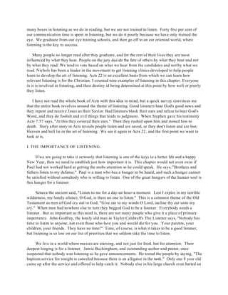 many hours in listening as we do in reading, but we are not trained to listen. Forty five per cent of 
our communication time is spent in listening, but we do it poorly because we have only trained the 
eye. We graduate from our eye training schools, and then go off to an ear oriented world, where 
listening is the key to success. 
Many people no longer read after they graduate, and for the rest of their lives they are most 
influenced by what they hear. People on the jury decide the fate of others by what they hear and not 
by what they read. We tend to vote based on what we hear from the candidates and not by what we 
read. Nichols has been a leader in the movement to get listening clinics developed to help people 
learn to develop the art of listening. Acts 22 is an excellent basis from which we can learn how 
relevant listening is for the Christian. I counted nine examples of listening in this chapter. Everyone 
in it is involved in listening, and their destiny id being determined at this point by how well or poorly 
they listen. 
I have not read the whole book of Acts with this idea in mind, but a quick survey convinces me 
that the entire book revolves around the theme of listening. Good listeners hear God's good news and 
they repent and receive Jesus as their Savior. Bad listeners block their ears and refuse to hear God's 
Word, and they do foolish and evil things that leads to judgment. When Stephen gave his testimony 
Acts 7:57 says, "At this they covered their ears." Then they rushed upon him and stoned him to 
death. Story after story in Acts reveals people listen and are saved, or they don't listen and are lost. 
Heaven and hell lie in the art of listening. We see it again in Acts 22, and the first point we want to 
look at is, 
I. THE IMPORTANCE OF LISTENING. 
If we are going to take it seriously that listening is one of the keys to a better life and a happy 
New Year, then we need to establish just how important it is. This chapter would not even exist if 
Paul had not worked hard at getting the mobs attention so he could speak. He says, "Brothers and 
fathers listen to my defense." Paul is a man who has a hunger to be heard, and such a hunger cannot 
be satisfied without somebody who is willing to listen. One of the great hungers of the human soul is 
this hunger for a listener. 
Seneca the ancient said, "Listen to me for a day-an hour-a moment. Lest I expire in my terrible 
wilderness, my lonely silence, O God, is there no one to listen." This is a common theme of the Old 
Testament as men of God cry out to God, "Give ear to my words O Lord, incline thy ear unto my 
cry." When men had nowhere else to turn they begged God to be a listener. Everybody needs a 
listener. But as important as this need is, there are not many people who give it a place of primary 
importance. John Godfrey, the lonely old man in Tayler Caldwell's The Listener says, "Nobody has 
time to listen to anyone, not even those who love you and would die for you. Your parents, your 
children, your friends. They have no time!" Time, of course, is what it takes to be a good listener, 
but listening is so low on our list of priorities that we seldom take the time to listen. 
We live in a world where masses are starving, and not just for food, but for attention. Their 
deepest longing is for a listener. Jamie Buckingham, and outstanding author and pastor, once 
suspected that nobody was listening as he gave announcements. He tested the people by saying, "The 
baptism service for tonight is canceled because there is an alligator in the tank." Only one 8 year old 
came up after the service and offered to help catch it. Nobody else in his large church even batted an 
 