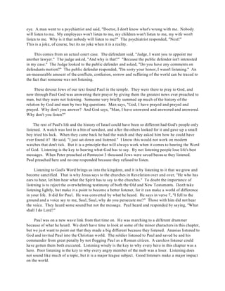eye. A man went to a psychiatrist and said, "Doctor, I don't know what's wrong with me. Nobody 
will listen to me. My employees won't listen to me, my children won't listen to me, my wife won't 
listen to me. Why is it that nobody will listen to me?" The psychiatrist responded, "Next!" 
This is a joke, of course, but its no joke when it is a reality. 
This comes from an actual court case. The defendant said, "Judge, I want you to appoint me 
another lawyer." The judge asked, "And why is that?" "Because the public defender isn't interested 
in my case." The Judge looked to the public defender and asked, "Do you have any comments on 
defendants motion?" The public defender responded, "I'm sorry your honor, I wasn't listening." An 
un-measurable amount of the conflicts, confusion, sorrow and suffering of the world can be traced to 
the fact that someone was not listening. 
These devout Jews of our text found Paul in the temple. They were there to pray to God, and 
now through Paul God was answering their prayer by giving them the greatest news ever preached to 
man, but they were not listening. Someone very briefly summed up much of the history of the 
relation by God and man by two big questions. Man says, "God, I have prayed and prayed and 
prayed. Why don't you answer? And God says, "Man, I have answered and answered and answered. 
Why don't you listen?" 
The rest of Paul's life and the history of Israel could have been so different had God's people only 
listened. A watch was lost in a bin of sawdust, and after the others looked for it and gave up a small 
boy tried his luck. When they came back he had the watch and they asked him how he could have 
ever found it? He said, "I just sat down and listened." I know this would not work on modern 
watches that don't tick. But it is a principle that will always work when it comes to hearing the Word 
of God. Listening is the key to hearing what God has to say. By not listening people lose life's best 
messages. When Peter preached at Pentecost 3 thousand Jews were saved because they listened. 
Paul preached here and no one responded because they refused to listen. 
Listening to God's Word brings us into the kingdom, and it is by listening to it that we grow and 
become sanctified. That is why Jesus says to the churches in Revelation over and over, "He who has 
ears to hear, let him hear what the Spirit has to say to the churches." To doubt the importance of 
listening is to reject the overwhelming testimony of both the Old and New Testaments. Don't take 
listening lightly, but make it a point to become a better listener, for it can make a world of difference 
in your life. It did for Paul. He was converted by what he heard. He says in verse 7, "I fell to the 
ground and a voice say to me, Saul, Saul, why do you persecute me?" Those with him did not hear 
the voice. They heard some sound but not the message. Paul heard and responded by saying, "What 
shall I do Lord?" 
Paul was on a new wave link from that time on. He was marching to a different drummer 
because of what he heard. We don't have time to look at some of the minor characters in this chapter, 
but we just want to point out that they made a big different because they listened. Ananias listened to 
God and invited Paul into the Christian world. The soldier listened to Paul and saved he and his 
commander from great penalty by not flogging Paul as a Roman citizen. A careless listener could 
have gotten them both executed. Listening wisely is the key to why every hero in this chapter was a 
hero. Poor listening is the key to why every angry member of the mob was a loser. Listening does 
not sound like much of a topic, but it is a major league subject. Good listeners make a major impact 
on the world. 
 