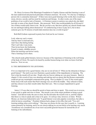 Dr. Harry Levinson of the Menninger Foundation in Topeka, Kansas said that listening is one of 
the least understood and practiced principles of human emotions. He wrote, "It is the key to helping a 
person who is constantly distressed." If there were more good listening in the world, there would less 
stress, divorce, suicide, and less need for medicine and therapy. In other words, one of the major 
problems of our world is lack of listeners. A Christian woman in analysis was asked why she didn't 
just talk to some of her church friends. She answered, "Well, that would probably be all I'd need if 
one of them would really listen to me. But do you have any idea how quickly my church friends tune 
me out and begin talking about themselves? It's embarrassing to have to pay for it, but to have 
someone give me 50 minutes of undivided attention does me a world of good." 
Ruth Bell Graham expressed in poetry how God can be our Listener. 
Lord, when my soul is weary 
And my heart is tired and sore, 
And I have that failing feeling 
That I can't take it any more; 
Then let me know the freshening 
Found in simple, childlike prayer, 
When the kneeling soul knows surely 
That a listening Lord is there. 
The church needs gifted listeners, however, because of the importance of listening to the well being 
of the body of Christ. We need to be heard by another human being even when we know God had 
heard us. Next we see, 
II. THE IMPEDIMENTS TO LISTENING. 
If it is so important to be a good listener, why are we not all into it? What are the obstacles to being a 
good listener? The mob in our text illustrates a good number of the impediments to listening. The 
first is that the mouth will not shut. People who are forever talking are very poor listeners. Back in 
chapter 21 this crowd of Jews was shouting and making such an uproar that the Roman commander 
could not get any meaningful communication going. Now in chapter 22 verse 22 the crowd again 
broke loose with such racket that Paul's message was cut off in the middle. They refused to listen, 
and they choose to use their mouth rather than their ears. This is a major impediment to good 
listening. 
James 1:19 says that we should be quick to listen and slow to speak. This crowd was in reverse, 
it was quick to speak and slow to listen. The mouth is one of the major problems in being a good 
listener. God did not make the ears to close, but He did make the mouth to do so, and this implies 
that there is a time to speak and a time to be quiet. It is always time, however, to listen. Wilson 
Mizner, an American Industrialist said, "A good listener is not only popular everywhere, but after a 
while he knows something." President Johnson had a plaque in his office that said, "You ain't 
learning nothing when you're talking." That may not always be the case, but it usually is. Learning 
comes primarily by listening, and if we are always talking we are not likely to be learning very much. 
Eisenhower was considered one of our most successful generals because he learned the art of 
listening to his subordinates. 
 