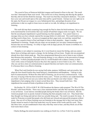 The crowd of Jews at Pentecost held their tongues and listened to Peter to the end. The result 
was that 3 thousand of them were saved. This crowd was so busy shouting and abusing the speaker 
that they did not let him finish his message. The result was that they remained in darkness. You can't 
have your ears and mouth open at the same time and be a good listener. God put our ears right out in 
the open, but He put our tongue in a cave behind pearly bars, and perhaps the point of our 
architecture is that we ought to listen twice as much as we talk, for talking is an impediment to 
listening. 
This mob did stop their screaming long enough for Paul to share his brief testimony, but as soon 
as he mentioned the word Gentiles their ears turned off and their tongues took over again. We see 
that the second great impediment to good listening was their prejudice. You cannot listen to a 
message when you have already rejected the message before it is delivered. The word Gentile was a 
red flag word to these Jews. As soon as it popped up their anger took over and they wanted Paul 
dead. They ceased to listen to Paul and began to listen to their prejudice. Anger is another 
impediment to listening. People who are angry are not people you can enjoy communicating with 
because they are not listening. It is folly to argue with an angry person, for reason is worthless in a 
context of non-listening. 
Prejudice is not subject to reasoning, for it is not based on reason but feeling, and you cannot 
throw facts at feelings and expect a change, for the feelings will not listen. People who are prejudiced 
already have their minds made up. They have programmed themselves not to listen to any evidence 
that threatens their prejudice. This anti-listening strategy is very effective in the prevention of change 
and growth. It allows prejudiced people to be in a world flooded with evidence contrary to their 
views with a sense of tranquilly because they have the capacity to never listen to any of it. This is 
why you can have clear cut communication in speech that does not lead to clear cut communication. 
It is because there is no effective listening. 
When Paul said Gentiles he was saying God's plan, purpose, fulfillment, and universality, but 
when the Jews heard Gentiles they heard betrayal, contamination and blasphemy. Talking is only 
half of communication. Without the other half of listening, you do not have communication. I like 
this way of saying it that has been around for many years. "I know you believe you understand what 
you think I said, but I'm not sure you realize that what you heard is not what I meant." This 
impediment of pre-judging what is meant cursed these Jews. They missed God's best. This 
impediment has caused all kinds of problems in the world. 
On October 30, 1938 at 8:00 P. M. CBS broadcast the famous radio program "The War Of The 
Worlds" with Orson Welles. There was a clear statement before and after that one-hour program that 
it was all fiction. Local stations reminded people during the breaks that it was all fiction. But the 
American people were so poorly trained in listening that their prejudice took over. They heard what 
they thought was being said and not what was actually being said. The result was panic for many. A 
study by Princeton revealed that people who did listen just relaxed and enjoyed the program without 
stress. One out of 6 of those listening were not listening to the message but to their own inner fears. 
People missed so much of what God sends their way by means of His works and His word. They, 
like these Jews, are pre-conditioned to hear only what they want to hear, and they block out all that 
God wants them to hear. 
Charles Kellogg the noted naturalist was walking on Sixth Ave. in New York City amid the 
 