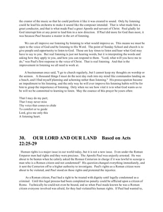 the creator of the music so that he could perform it like it was created to sound. Only by listening 
could he lead his orchestra to make it sound like the composer intended. That is what made him a 
great conductor, and that is what made Paul a great Apostle and servant of Christ. Paul gladly let 
God interrupt him at any point to lead him in a new direction. If Paul did more for God than most, it 
was because Paul became a master in the art of listening. 
We can all improve our listening by listening to what would improve us. This means we must be 
open to the voice of God and be listening to His Word. The point of Sunday School and church is to 
give people and opportunity to listen to God. These are key times to listen and hear what God may 
have to say to you. But real listening is just not hearing words, but it is interpreting the words and 
asking how they apply to you, and how you can respond to them. "Lord, what will you have me to 
do," was Paul's first response to the voice of Christ. That is real listening. And that is the 
improvement in listening we all need to work at. 
A businessman once said, "I go to church regularly, but I cannot keep my thoughts on worship or 
the sermon. A thousand things I must do the next day rush into my mind like commandos landing on 
a beach, and I find myself planning and scheming rather than listening." His preoccupation became 
an impediment to his listening, and the only way he will ever improve his listening habits will be for 
him to grasp the importance of listening. Only when we see how vital it is to what God wants us to 
be will we be committed to learning to listen. May the essence of this prayer be yours often: 
That I may do my part; 
That I may never miss 
Thy voice that comes to chide 
To comfort or to guide 
Lord, give me only this 
A listening heart. 
30. OUR LORD AND OUR LAND Based on Acts 
22:25-29 
Human rights is a major issue in our world today, but it is not a new issue. Even under the Roman 
Emperor men had rights and they were precious. The Apostle Paul was unjustly arrested. He was 
about to be beaten when he calmly asked the Roman Centurion in charge if it was lawful to scourge a 
man who is a Roman citizen and not condemned? His question changed everything immediately, and 
it sent the Centurion off to a higher authority to investigate. Paul's rights as a Roman citizen were 
about to be violated, and Paul stood on those rights and protested the injustice. 
As a Roman citizen, Paul had a right to be treated with dignity until legally condemned as a 
criminal. Until this legal process had been completed no penalty could be afflicted upon a citizen of 
Rome. Technically he could not even be bound, and so when Paul made known he was a Roman 
citizen everyone involved was afraid, for they had violated his human rights. If Paul had wanted to, 
 