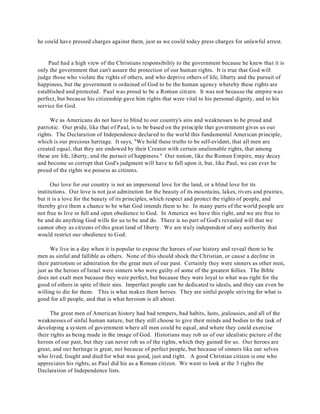 he could have pressed charges against them, just as we could today press charges for unlawful arrest. 
Paul had a high view of the Christians responsibility to the government because he knew that it is 
only the government that can't assure the protection of our human rights. It is true that God will 
judge those who violate the rights of others, and who deprive others of life, liberty and the pursuit of 
happiness, but the government is ordained of God to be the human agency whereby these rights are 
established and protected. Paul was proud to be a Roman citizen. It was not because the empire was 
perfect, but because his citizenship gave him rights that were vital to his personal dignity, and to his 
service for God. 
We as Americans do not have to blind to our country's sins and weaknesses to be proud and 
patriotic. Our pride, like that of Paul, is to be based on the principle that government gives us our 
rights. The Declaration of Independence declared to the world this fundamental American principle, 
which is our precious heritage. It says, "We hold these truths to be self-evident, that all men are 
created equal, that they are endowed by their Creator with certain unalienable rights, that among 
these are life, liberty, and the pursuit of happiness." Our nation, like the Roman Empire, may decay 
and become so corrupt that God's judgment will have to fall upon it, but, like Paul, we can ever be 
proud of the rights we possess as citizens. 
Our love for our country is not an impersonal love for the land, or a blind love for its 
institutions. Our love is not just admiration for the beauty of its mountains, lakes, rivers and prairies, 
but it is a love for the beauty of its principles, which respect and protect the rights of people, and 
thereby give them a chance to be what God intends them to be. In many parts of the world people are 
not free to live in full and open obedience to God. In America we have this right, and we are free to 
be and do anything God wills for us to be and do. There is no part of God's revealed will that we 
cannot obey as citizens of this great land of liberty. We are truly independent of any authority that 
would restrict our obedience to God. 
We live in a day when it is popular to expose the heroes of our history and reveal them to be 
men as sinful and fallible as others. None of this should shock the Christian, or cause a decline in 
their patriotism or admiration for the great men of our past. Certainly they were sinners as other men, 
just as the heroes of Israel were sinners who were guilty of some of the greatest follies. The Bible 
does not exalt men because they were perfect, but because they were loyal to what was right for the 
good of others in spite of their sins. Imperfect people can be dedicated to ideals, and they can even be 
willing to die for them. This is what makes them heroes. They are sinful people striving for what is 
good for all people, and that is what heroism is all about. 
The great men of American history had bad tempers, bad habits, lusts, jealousies, and all of the 
weaknesses of sinful human nature, but they still choose to give their minds and bodies to the task of 
developing a system of government where all men could be equal, and where they could exercise 
their rights as being made in the image of God. Historians may rob us of our idealistic picture of the 
heroes of our past, but they can never rob us of the rights, which they gained for us. Our heroes are 
great, and our heritage is great, not because of perfect people, but because of sinners like our selves 
who lived, fought and died for what was good, just and right. A good Christian citizen is one who 
appreciates his rights, as Paul did his as a Roman citizen. We want to look at the 3 rights the 
Declaration of Independence lists. 
 