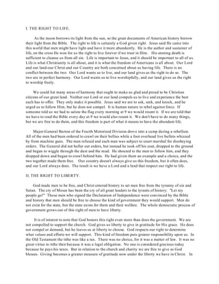 I. THE RIGHT TO LIFE. 
As the moon borrows its light from the sun, so the great documents of American history borrow 
their light from the Bible. The right to life is certainly a God given right. Jesus said He came into 
this world that men might have light and have it more abundantly. He is the author and sustainer of 
life, on the cross He won for us the right to live forever if we trust in Him. His atoning death is 
sufficient to cleanse us from all sin. Life is important to Jesus, and it should be important to all of us. 
Life is what Christianity is all about, and it is what the freedom of Americans is all about. Our Lord 
and our land-our Christ and our Country are both concerned about us having life. There is no 
conflict between the two. Our Lord wants us to live, and our land gives us the right to do so. The 
two are in perfect harmony. Our Lord wants us to live worshipfully, and our land gives us the right 
to worship freely. 
We could list many areas of harmony that ought to make us glad and proud to be Christian 
citizens of our great land. Neither our Lord or our land compels us to live and experience the best 
each has to offer. They only make it possible. Jesus said we are to ask, seek, and knock, and he 
urged us to follow Him, but he does not compel. It is human nature to rebel against force. If 
someone told us we had to salute the flag every morning at 9 we would resent it. If we are told that 
we have to read the Bible every day at 9 we would also resent it. We don't have to do many things, 
but we are free to do them, and this freedom is part of what it means to have the abundant life. 
Major-General Barton of the Fourth Motorized Division drove into a camp during a rebellion. 
All of the men had been ordered to crawl on their bellies while a foot overhead live bullets whizzed 
by from machine guns. The men refused and each man was subject to court marshal for disobeying 
orders. The General did not holler out orders, but instead he took off his coat, dropped to the ground 
and began to wiggle through the dust and the mud. He shouted to the men to follow him, and they 
dropped down and began to crawl behind him. He had given them an example and a choice, and the 
two together made them free. Our country doesn't always give us this freedom, but it often does, 
and our Lord always does. The result is we have a Lord and a land that respect our right to life. 
II. THE RIGHT TO LIBERTY. 
God made men to be free, and Christ entered history to set men free from the tyranny of sin and 
Satan. The cry of Moses has been the cry of all great leaders to the tyrants of history: "Let my 
people go!" Those men who signed the Declaration of Independence were convinced by the Bible 
and history that men should be free to choose the kind of government they would support. Men do 
not exist for the state, but the state exists for them and their welfare. The whole democratic process of 
government grows out of this right of men to have liberty. 
It is of interest to note that God honors this right even more than does the government. We are 
not compelled to support the church. God gives us liberty to give in gratitude for His grace. He does 
not compel or demand, but he leaves us at liberty to choose. God respects our right to determine 
what values and efforts we will support. This kind of freedom puts greater responsibility upon us. In 
the Old Testament the tithe was like a tax. There was no choice, for it was a matter of law. It was no 
great virtue to tithe then because it was a legal obligation. No one is considered gracious today 
because he pays his taxes. But in relation to the church and charity we are free to give as God 
blesses. Giving becomes a greater measure of gratitude now under the liberty we have in Christ. In 
 