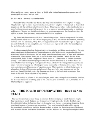 Christ and in our country we are at liberty to decide what kinds of values and movements we will 
support with our money and our time. 
III. THE RIGHT TO PURSUE HAPPINESS 
We need to take note of the fact that the idea here is not that all men have a right to be happy. 
They have the right to pursue happiness is the point. All have a right to be free enough to choose that 
direction in life that will lead to fulfillment for them. The army may take a violinist and make him a 
cook, but in our country as a whole a man is free to be a cook or a musician according to his talents 
and interests. No man has the right to be happy, for no one can guarantee that, but all men have the 
right to strive for those goals they are convinced will lead to happiness. 
My friend Bob Johnson told of his days after finishing college. He was sitting around the house 
one day and his father said to him, "What are you going to do?" He replied, "I don't know, something 
will turn up." His father said, "Why don't you try your sleeves?" No one has the right to expect his 
dream to be handed to him on a platter, but every man has a right to role up his sleeves and pursue 
the goals he sets for himself. 
It takes courage to live free, for there is always forces in the world that seek to enslave. The only 
clergyman to sign the Declaration of Independence was John Witherspoon, who was President of 
Princeton College of New Jersey. He had taught several other signers, and 9 of them were graduates 
of Princeton. When he took up his pen to sign it he made these remarks: "There is a tide in the 
affairs of men, a nick of time. We perceive it now before us. To hesitate is to consent to our own 
slavery. That noble instrument upon your table, that ensures immorality to its author, should be 
subscribed this very morning by every pen in this house. He that will not respond to its accents, and 
strain every nerve to carry into effect its provisions, is unworthy of the name of free man... For my 
own part, of property, I have some; of reputation, more. That reputation is staked, that property is 
pledged on the issue of this contest; and all though these gray hairs must soon descend into the 
sepulcher, I would infinitely rather that they descend thither by the hand of the executioner than 
desert at this crisis the sacred cause of my country." 
It took courage to gain for us our precious rights, and it takes courage to exercise them. Only as 
we do so can we so live as to bring glory to our Lord and good to our land. Let us, therefore, live in 
liberty and pursue happiness. 
31. THE POWER OF OBSERVATION Based on Acts 
23:1-11 
Paul and Socrates had so many things in common. Both were trying to enrich their own people. 
Paul was trying to enrich the Jews, and Socrates was trying to enrich the Greeks. But both were 
brought to trial before the Supreme Court of their cultures on charges of corrupting the people. Both 
were hated because of jealously and competition. They were both considered trouble- makers 
because of their opposition to tradition. Both were kept in prison, but they were granted freedom to 
visit with their friends. Paul wrote letters to the churches, and Socrates wrote poetry and put Aesop's 
 