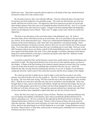 Fables into verse. They both eventually died in captivity at the hands of the state, and both looked 
forward to a better life in the world to come. 
On one point, however, they were radically different. Socrates refused all plans of escape from 
his enemies, but Paul looked for every possible escape. The result was that Socrates survived one 
month, and Paul survived for years. His aggressive and clever maneuvers got him out of one jam 
after another and gave him extra years to accomplish the plan of God for his life. Acts 23 is a record 
of some of Paul's close calls and clever escapes. It begins with Paul standing before the Sanhedrin, 
which was the Supreme Court of Israel. There were 71 judges on this court, which was led by the 
high priest. 
The first we see take place in this court takes place in the defendant's eyes. Dr. Luke is 
obviously there, for he writes this account as an eyewitness. He is an eyewitness to the eyes of the 
key witness, for he observing Paul's eyes. These eyes, which had been blinded by the light of Christ's 
presence on the road to Damascus, and 3 days later were opened by a miraculous healing. Paul's 
eyes had been through a lot because of Jesus, and now they were in court with the rest of His accused 
body. Ever since those eyes had seen Jesus they saw everything else in a new light. Paul saw in the 
Old Testament what he never saw before, and all of life looked different to him. He, no doubt, would 
have agreed with Helen Keller who said, "I have often thought it would be a blessing if each human 
being were stricken blind for a few days at sometime during his early adult life. Darkness would 
make him more appreciative of sight." 
It certainly worked for Paul, and he became a much more careful observer after his blindness and 
restoration to sight. His observation became a key to his survival time and time again, as it does in 
this chapter. It begins with Paul looking at the situation intently because he knows that if he is going 
to get out of this mess he had to see something that would show him the way out. Paul's life 
illustrates the link, not only between listening and salvation, as we saw in chapter 22, but between 
seeing and salvation, which is part of his conversion account, and the clever escapes of this chapter. 
We cannot go into this in depth, but we need to make it clear that the eye gate is one of the 
primary ways that God gets into our life to guide us. The New Testament story begins with salvation 
by seeing. The wise men came saying, "We have seen His star in the East and have come to worship 
Him." Had the wise men never seen that star, they never would have seen the Messiah. Their eyes 
brought them to Jesus, and so it has been with millions. People not only hear the Gospel, the see it in 
the lives of other people, and in the love of those who have been changed by Christ. Jesus said, "If I 
be lifted up I will draw all men to me." Through the centuries millions have looked up to the Christ 
on the cross and have been compelled to repent when they saw the love of such a Savior. 
Some, like Paul, have had very special visions of Christ. Placidus was a Roman nobleman who 
was out hunting and suddenly confronted by a deer with its proud head uplifted and between its 
antlers a gleaming cross. He was so struck by the sight that he fell from his horse to his knees. He 
repented and became a believer on the spot. History is full of stories of those who were saved by 
what they had seen. Many have given testimony as to how their eyes have been opened after seeing 
Christ, and how they then began to see all His handiwork in a new light. George Robinson wrote in 
his hymn, "Heaven above is softer blue, earth around is sweeter green, something lives in every hue 
Christless eyes have never seen." 
 