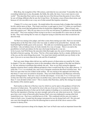 Billy Bray, the evangelist of the 19th century, said when he was converted, "I remember this, that 
everything looked new to me, the people, the fields, the cattle, the trees, I was a new man in a new 
world." This describes Paul, and we can study the rest of his life just from the point of view of how 
he saw all things different after he saw the living Christ. He became a man of keen observation, and 
because of it he was able to see a way out of what seemed like hopeless situations. 
Chapter 23 is a key case in point. He stands before this awesome body of judges that could take 
his life, and he stares at them. The Greek word here is used again in Acts 3:12 where we read Peter's 
response to the crowd that had gathered when he healed the crippled beggar: "Men of Israel, why 
does this surprise you? Why do you stare at us as if by our own power or godliness we had made this 
man walk?" They were staring at Peter trying to see how it was possible for a mere man to do what 
he did. They were staring like we stare at a magician trying to catch the move that reveals how he 
does his trick. 
So Paul was staring at his judges, and what a story those staring eyes told. Paul was not merely 
looking down at the floor like a loser who was ready to submit to his powerful foes. Instead, with 
head held high he boldly gazes at his accusers. The odds are overwhelming against him, but he does 
not flinch. Like an Indiana Jones, he looks intently for a way of escape. There is no end to the 
possibilities in God's providence for the man who keeps looking for a way out. 
In his Locusts And Wild Honey the naturalist John Burroughs says the secret of observation lies in 
the habit of decisive gazing. He writes, "Not by a first casual glance, but by a steady, deliberate aim 
of the eye, are the rarest things discovered. You must look intently and hold your eye firmly to the 
spot, if you are to see more than do the rank and file of mankind." 
Paul saw many things others did not see, and his powers of observation are noted by Dr. Luke. 
In chapter 27 he saw a dangerous storm in the atmosphere when the captain of the ship was blind to 
it. He saw solutions to problems that nobody else saw. Now we see Paul seeing his apparent 
hopeless situation from a totally different perspective then it would look like to any other observer. It 
looks like 71 to 1 to everybody else, and it was a foregone conclusion that Paul would be loser. But 
Paul was seen what was not evident on the surface. He was staring at his opponent and observing 
that those 71 men were not united in all points. They were both Saducees and Pharisees with many 
points of disagreement. Paul saw a way to divide and conquer. It was only 71 to 1 if all eyes were 
on him, but what if he could get the focus on another issue, such as the concept of resurrection where 
these 71 were divided in their views? This is exactly what Paul does, and by this strategy he escapes 
the clutches of his enemies again. 
Paul teaches us that one of the key ways by which we can be open to the guidance of God is by 
the power of observation. We need to be wise in the use of our eyes if we are going to rise above 
what is, and grasp the prize of what can be God's surprise in leading us to overcome the evil guys. 
Paul has the reputation of having very poor eyesight, and yet he saw what most never do. God even 
gave him a rare vision of heavenly glory because Paul's eyes were dedicated to seeing what God 
wanted him to see. Paul was a satisfied see-er of life. This combined with his ears ever ready to 
listen to God's voice. It made him the unique instrument he was for doing God's will. His eyes and 
ears carry him though the rest of his life allowing him to outwit all of the clever sources of his 
enemies to destroy Him. 
I wanted to just move along in his chapter, but I saw in Paul's stare such an important lesson that 
 