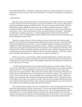 runs all through the Bible. I decided we need to look longer at the subject of seeing, for the power of 
observation is the key to many values in the Christian life. The power of observation, for example, is 
the key to- 
I. DISCOVERY. 
Paul had to observe detail and be able to see their relevance to his need, in order to keep escaping 
as he did. Paul had a knack for being able to see whom he could trust. He was always discovering 
people that helped him change the world for Christ. He saw in young men like Timothy and Titus 
the potential to make a difference in the world. He was able to see when a person was ready to 
respond to the Spirit of God. In Acts 14:9 we read of a crippled man at Lystra who was listening to 
Paul preach. It says, "Paul looked directly at him, saw that he had faith to be healed." Seeing that, 
he called upon to stand up and he did. A miracle happened because Paul could see the faith of 
another person. Paul was finding hidden treasure everywhere he went because he had eyes that could 
discern the presence of the unseen. 
The point is, people like Paul, who are observant, see more than others who may have better 
physical vision, but who are not seeing all that might be discovered in a situation. Paul did not have 
this kind of insight before he saw Christ. He was so blind he could not see the marvelous faith of 
Stephen but watched him being stoned to death as a heretic. Stephen was looking up to heaven and 
seeing Jesus at the right hand of the Father, but Paul could not see the authenticity of his faith. Paul 
did not see faith until he was blinded, and then restored in his vision. Spiritual seeing that enables us 
to make discoveries where others are blind can only come by first seeing Jesus. All of life is seeing 
then in the light of the living Christ. And this gives us a whole new perspective. 
Before we see Jesus, we see life from a totally self-centered perspective, and this colors all that 
we see. Paul didn't see any faith in Christians, but only folly, and so had only one goal and that was 
to blot them out and destroy the church. His perspective made them look terrible, but it was his own 
awful spirit that he was seeing. 
In 1906 the astronomer Percival Lowell announced his discovery of canals on Mars. He even 
wrote a book called Mars As The Abode Of Life. He described the canals as red, and they seemed to 
mysteriously move. These detailed maps found their way into school atlases all over the world 
because he was such an authority. Why are they not in atlases today? It is because of the discovery 
that Lowell was suffering from a rare eye disease known as Lowell's syndrome. The symptom is to 
see the veins of one's own eyes. He was seeing his own veins and not canals on Mars. Such is the 
myopic vision of all those who call good evil and persecute the people of God. They think they see 
evil in others, but it is their own evil they are seeing. Paul was one of a long line of Pharisees whom 
Jesus called the blind leading the blind. They could not see God and godliness even when it stood in 
front of their eyes and did loving wonders that only God could do. 
They could not discover gold if they sat on a golden throne. Jesus was throwing treasure at them, 
and yet they died in poverty, for they could not see it. Paul was one of those blind Pharisees also 
until Jesus broke through his blindness and set him free to see. One of the greatest freedom of life is 
the freedom to see. It is the freedom to discover the more that is always present in life, but which 
many do not discern because they have not developed the power of observation. If we could only see 
with the eyes of Christ we would discover so many opportunities to escape the evil and exalt the 
 