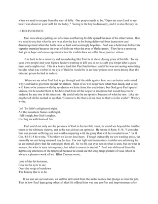 when we need to escape from the way of folly. Our prayer needs to be, "Open my eyes Lord to see 
how I can discover your will for me today." Seeing is the key to discovery, and it is also the key to- 
II. DELIVERANCE. 
Paul was always getting out of a mess and having his life spared because of his observation. But 
we need to see that what he saw was also the key to his being delivered from depression and 
discouragement when the battle was so hard and seemingly hopeless. Paul was a bold man before his 
superior enemies because the eyes of faith see what the eyes of flesh cannot. They have a resource 
that gives hope and encouragement when the visible does not offer these positive values. 
It is hard to be a minority and an underdog like Paul is in these closing years of his life. To see 
your own people and your highest leaders wanting to kill you is not a sight you forget after a good 
meal and a nights rest. This is a heavy load that Paul had to bear, and if he was not seeing something 
besides what was visible to the eye of flesh he would be in an inner prison even more dreary than the 
external prison he had to endure. 
When we see what Paul had to go through and the odds against him, we can better understand 
why God had to give him special revelation. Most of us will never face what Paul faced, and so we 
will have to be content with the revelation we have from him and others, but God gave Paul special 
visions, for he needed them to be delivered from all the negative emotions that would have to be 
endured by any one in his situation. He could only be an optimist because of what he saw. Like the 
prophet of old he needed to see that, "Greatest is He that is in us than he that is in the world." Wesley 
wrote, 
Lo! To faith's enlightened sight, 
All the mountain flames with light. 
Hell is nigh, but God is nigher, 
Circling us with hosts of fire. 
Paul could not only see the presence of God in his terrible times, he could see beyond the terrible 
times to the ultimate victory, and so he was always an optimist. He wrote in Rom. 8:18, "I consider 
that our present suffering are not worth comparing with the glory that will be revealed in us." In II 
Cor. 4:16-18 he wrote, "Therefore we do not lose heart. Though outwardly we are wasting away, yet 
inwardly we are being renewed day by day. For our light and momentary troubles are achieving for 
us an eternal glory that far outweighs them all. So we fix our eyes not on what is seen, but on what is 
unseen, for what is seen is temporary, but what is unseen is eternal." Paul was delivered from the 
depressing emotions of the temporal because he could see the long-range picture of God, which is 
always a pleasant work of art. Bliss Carman wrote, 
Lord of the far horizons, 
Give us the eyes to see 
Over the verge of sundown 
The beauty that is to be. 
If we can see as God sees, we will be delivered from the awful scenes that plunge us into the pits. 
That is how Paul kept going when all that life offered him was one conflict and imprisonment after 
 