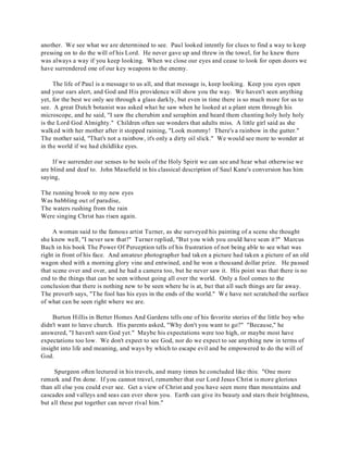 another. We see what we are determined to see. Paul looked intently for clues to find a way to keep 
pressing on to do the will of his Lord. He never gave up and threw in the towel, for he knew there 
was always a way if you keep looking. When we close our eyes and cease to look for open doors we 
have surrendered one of our key weapons to the enemy. 
The life of Paul is a message to us all, and that message is, keep looking. Keep you eyes open 
and your ears alert, and God and His providence will show you the way. We haven't seen anything 
yet, for the best we only see through a glass darkly, but even in time there is so much more for us to 
see. A great Dutch botanist was asked what he saw when he looked at a plant stem through his 
microscope, and he said, "I saw the cherubim and seraphim and heard them chanting holy holy holy 
is the Lord God Almighty." Children often see wonders that adults miss. A little girl said as she 
walked with her mother after it stopped raining, "Look mommy! There's a rainbow in the gutter." 
The mother said, "That's not a rainbow, it's only a dirty oil slick." We would see more to wonder at 
in the world if we had childlike eyes. 
If we surrender our senses to be tools of the Holy Spirit we can see and hear what otherwise we 
are blind and deaf to. John Masefield in his classical description of Saul Kane's conversion has him 
saying, 
The running brook to my new eyes 
Was babbling out of paradise, 
The waters rushing from the rain 
Were singing Christ has risen again. 
A woman said to the famous artist Turner, as she surveyed his painting of a scene she thought 
she knew well, "I never saw that!" Turner replied, "But you wish you could have seen it?" Marcus 
Bach in his book The Power Of Perception tells of his frustration of not being able to see what was 
right in front of his face. And amateur photographer had taken a picture had taken a picture of an old 
wagon shed with a morning glory vine and entwined, and he won a thousand dollar prize. He passed 
that scene over and over, and he had a camera too, but he never saw it. His point was that there is no 
end to the things that can be seen without going all over the world. Only a fool comes to the 
conclusion that there is nothing new to be seen where he is at, but that all such things are far away. 
The proverb says, "The fool has his eyes in the ends of the world." We have not scratched the surface 
of what can be seen right where we are. 
Burton Hillis in Better Homes And Gardens tells one of his favorite stories of the little boy who 
didn't want to leave church. His parents asked, "Why don't you want to go?" "Because," he 
answered, "I haven't seen God yet." Maybe his expectations were too high, or maybe most have 
expectations too low. We don't expect to see God, nor do we expect to see anything new in terms of 
insight into life and meaning, and ways by which to escape evil and be empowered to do the will of 
God. 
Spurgeon often lectured in his travels, and many times he concluded like this: "One more 
remark and I'm done. If you cannot travel, remember that our Lord Jesus Christ is more glorious 
than all else you could ever see. Get a view of Christ and you have seen more than mountains and 
cascades and valleys and seas can ever show you. Earth can give its beauty and stars their brightness, 
but all these put together can never rival him." 
 