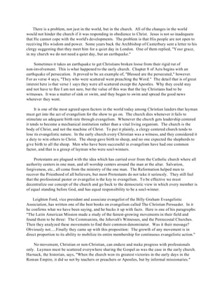 There is a problem, not just in the world, but in the church. All of the changes in the world 
would not hinder the church if it was responding in obedience to Christ. Jesus is not so inadequate 
that He cannot cope with the world's developments. The problem is that His people are not open to 
receiving His wisdom and power. Some years back the Archbishop of Canterbury sent a letter to his 
clergy suggesting that they meet him for a quiet day in London. One of them replied, "Your grace, 
in my church we do not need a quiet day, but an earthquake." 
Sometimes it takes an earthquake to get Christians broken loose from their rigid rut of 
non-involvement. This is what happened to the early church. Chapter 8 of Acts begins with an 
earthquake of persecution. It proved to be an example of, "Blessed are the persecuted," however. 
For as verse 4 says, "They who were scattered went preaching the Word." The detail that is of great 
interest here is that verse 1 says they were all scattered except the Apostles. Why they could stay 
and not have to flee I am not sure, but the value of this was that the lay Christians had to be 
witnesses. It was a matter of sink or swim, and they began to swim and spread the good news 
wherever they went. 
It is one of the most agreed upon factors in the world today among Christian leaders that layman 
must get into the act of evangelism for the show to go on. The church dies whenever it fails to 
stimulate an adequate birth rate through evangelism. Whenever the church gets leadership centered 
it tends to become a mechanical institution rather than a vital living organism. The church is the 
body of Christ, and not the machine of Christ. To put it plainly, a clergy centered church tends to 
lose its evangelistic nature. In the early church every Christian was a witness, and they considered it 
a duty to win others to Christ. The sheep gave birth to sheep, and no one expected the shepherds to 
give birth to all the sheep. Men who have been successful in evangelism have had one common 
factor, and that is a group of layman who were soul-winners. 
Protestants are plagued with the idea which has carried over from the Catholic church where all 
authority centers in one man, and all worship centers around the man at the altar. Salvation, 
forgiveness, etc., all come from the ministry of the one man. The Reformation helped men to 
recover the Priesthood of all believers, but most Protestants do not take it seriously. They still feel 
that the professional pastor or evangelist is the key to evangelism. To be effective we must 
decentralize our concept of the church and go back to the democratic view in which every member is 
of equal standing before God, and has equal responsibility to be a soul-winner. 
Leighton Ford, vice president and associate evangelist of the Billy Graham Evangelistic 
Association, has written one of the best books on evangelism called The Christian Persuader. In it 
he confirms what we have been saying, and he backs it up with facts. Here is one of his paragraphs: 
"The Latin American Mission made a study of the fastest-growing movements in their field and 
found them to be three: The Communists, the Jehovah's Witnesses, and the Pentecostal Churches. 
Then they analyzed these movements to find their common denominator. Was it their message? 
Obviously not.....Finally they came up with this proposition: The growth of any movement is in 
direct proportion to its ability to mobilize its entire membership for continuous evangelistic action." 
No movement, Christian or non-Christian, can endure and make progress with professionals 
only. Layman must be scattered everywhere sharing the Gospel as was the case in the early church. 
Harnack, the historian, says, "When the church won its greatest victories in the early days in the 
Roman Empire, it did so not by teachers or preachers or Apostles, but by informal missionaries." 
 
