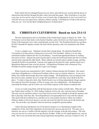Paul's whole life was changed because he saw Jesus, and with his new eyes he had the power of 
observation that led him through the dark valley time and time again. May God help us to see that 
every day we live can be a day of victory over evil and a day of opportunity to serve our Lord if we 
will only turn our eyes upon Jesus, and pray without ceasing, "Lord help me to look at life and see 
what you see. Give me the Spirit enlightened power of observation." 
32. CHRISTIAN CLEVERNESS Based on Acts 23:1-11 
The first impeachment trial of a President of the United States began on March 30, 1868. The 
54 Senators were at their desks in the Senate Chamber, and at the front was Chief Justice Salmen P. 
Chase of the Supreme Court, who would preside over the trial. The President himself was not there. 
He felt it beneath his dignity to honor the trial with his presence, and so he remained in the White 
House. 
It was a complex case. Abraham Lincoln did a strange thing. He asked his Republican 
Convention to let him choose a Democrat to run as his Vice President. Believe it or not, they 
nominated Andrew Johnson for the Vice Presidency. Lincoln had appointed Johnson as military 
Governor of Tenn. Johnson favored Lincoln's plan to unite the North and South after the Civil War, 
and not seek to punish the rebel South. Many radicals in Lincoln's party wanted revenge, and they 
wanted the South to be punished. Lincoln won support for his plan for unity, and the result was a 
Republican-Democrat team won the election. A Republican President with a Democrat Vice 
President would be strange enough, but it gets even stranger. 
When Lincoln was assassinated in 1865, Andrew Johnson became the President. Our nation 
went from a Republican to a Democrat President with no votes or election whatever. It was not a 
ballot, but a bullet that brought about this radical change. The Republicans were not pleased with 
this turn of events, and they set out to make life miserable for a man they never liked in the first 
place. To make a long story short, they finally found a way to bring impeachment charges against 
him when he forced his Secretary of War to resign, who was a Republican. The Republicans 
controlled the Senate, and all it took was a two-thirds majority of the Senate to impeach him. 
It was a 6 weeks long battle with the best lawyers in the country on both sides. When the vote 
was finally taken on May 16, 1868 Andrew Johnson won by one vote, and survived as President. 
The only way he could have done it was if his lawyers were clever enough to divide his enemies, and 
that is precisely what they did. Seven Republicans were persuaded not to vote with the radicals. 
They paid with their political lives, and they never won another election to office, but Andrew 
Johnson, thanks to his clever lawyers, not only survived, but after his term ran for the Senate and 
won. He sat in that very chamber where he narrowly escaped his greatest defeat. 
I share this long introduction out of our history because it is a fascinating example of the 
complexity of life, and of the importance of cleverness for success and survival. The only way a 
minority can win in a conflict with the majority is by the strategy of divide and conquer. The only 
way you can win in a court case is to get the jury divided. If they are all united against you, you are 
sunk. But if you can break that unity and get opposition among them, you have a chance to win. If 
 