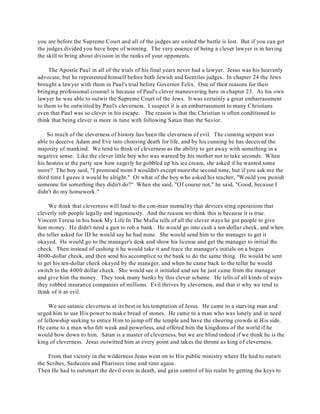 you are before the Supreme Court and all of the judges are united the battle is lost. But if you can get 
the judges divided you have hope of winning. The very essence of being a clever lawyer is in having 
the skill to bring about division in the ranks of your opponents. 
The Apostle Paul in all of the trials of his final years never had a lawyer. Jesus was his heavenly 
advocate, but he represented himself before both Jewish and Gentiles judges. In chapter 24 the Jews 
brought a lawyer with them in Paul's trial before Governor Felix. One of their reasons for their 
bringing professional counsel is because of Paul's clever maneuvering here in chapter 23. As his own 
lawyer he was able to outwit the Supreme Court of the Jews. It was certainly a great embarrassment 
to them to be outwitted by Paul's cleverness. I suspect it is an embarrassment to many Christians 
even that Paul was so clever in his escape. The reason is that the Christian is often conditioned to 
think that being clever is more in tune with following Satan than the Savior. 
So much of the cleverness of history has been the cleverness of evil. The cunning serpent was 
able to deceive Adam and Eve into choosing death for life, and by his cunning he has deceived the 
majority of mankind. We tend to think of cleverness as the ability to get away with something in a 
negative sense. Like the clever little boy who was warned by his mother not to take seconds. When 
his hostess at the party saw how eagerly he gobbled up his ice cream, she asked if he wanted some 
more? The boy said, "I promised mom I wouldn't except more the second time, but if you ask me the 
third time I guess it would be alright." Or what of the boy who asked his teacher, "Would you punish 
someone for something they didn't do?" When she said, "Of course not," he said, "Good, because I 
didn't do my homework." 
We think that cleverness will lead to the con-man mentality that devices sting operations that 
cleverly rob people legally and ingeniously. And the reason we think this is because it is true. 
Vincent Teresa in his book My Life In The Mafia tells of all the clever ways he got people to give 
him money. He didn't need a gun to rob a bank. He would go into cash a ten-dollar check, and when 
the teller asked for ID he would say he had none. She would send him to the manager to get it 
okayed. He would go to the manager's desk and show his license and get the manager to initial the 
check. Then instead of cashing it he would take it and trace the manager's initials on a bogus 
4000-dollar check, and then send his accomplice to the bank to do the same thing. He would be sent 
to get his ten-dollar check okayed by the manager, and when he came back to the teller he would 
switch to the 4000 dollar check. She would see it initialed and see he just came from the manager 
and give him the money. They took many banks by this clever scheme. He tells of all kinds of ways 
they robbed insurance companies of millions. Evil thrives by cleverness, and that it why we tend to 
think of it as evil. 
We see satanic cleverness at its best in his temptation of Jesus. He came to a starving man and 
urged him to use His power to make bread of stones. He came to a man who was lonely and in need 
of fellowship seeking to entice Him to jump off the temple and have the cheering crowds at His side. 
He came to a man who felt weak and powerless, and offered him the kingdoms of the world if he 
would bow down to him. Satan is a master of cleverness, but we are blind indeed if we think he is the 
king of cleverness. Jesus outwitted him at every point and takes the throne as king of cleverness. 
From that victory in the wilderness Jesus went on to His public ministry where He had to outwit 
the Scribes, Saducees and Pharisees time and time again. 
Then He had to outsmart the devil even in death, and gain control of his realm by getting the keys to 
 