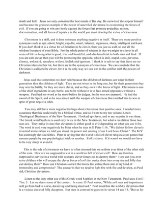 death and hell. Jesus not only outwitted the best minds of His day, He outwitted the serpent himself 
and became the greatest example of the power of sanctified cleverness in overcoming the forces of 
evil. If you are going to win any battle against the forces that promote prejudice, racism, 
discrimination, and all forms of injustice in the world you must develop the virtue of cleverness. 
Cleverness is a skill, and it does not mean anything negative in itself. There are many positive 
synonyms such as apt, adroit, bright, capable, smart, talented, ingenious, sharp, intelligent and keen. 
If you don't think it is a virtue for a Christian to be clever, then you just as well cut out all the 
wisdom literature of your Bible. For the whole point of wisdom is that we might be clever in all 
areas of life in doing what is good, true and beautiful, and also beneficial to both man and God. If 
you are anti-clever then you will be promoting the opposite, which is dull, stupid, slow, perverse, 
clumsy, awkward, senseless, witless, foolish and ignorant. I think it is safe to say that there are no 
Christian ideals in this list, but there are in the synonyms of cleverness. We can conclude that the 
Christian is called to be clever, for it is the only way we can win in the conflict with the powers of 
darkness. 
Jesus said that sometimes we don't win because the children of darkness are wiser in their 
generation than the children of light. They are not wiser in the long run, but for their generation they 
may win the battle, for they are more clever, and so they outwit the forces of light. Cleverness is one 
of the chief ingredients in any battle, and to be without it is to face armed opponents without a 
weapon. Paul had no sword as he stood before his judges, but he was not unarmed. He had the 
sword of the Spirit, and so he was armed with the weapon of cleverness that enabled him to win in 
spite of great negative odds. 
You may still have more negative feelings about cleverness than positive ones. I needed more 
assurance that this could really be a biblical virtue, and so I went to my ten volume Kittels 
Theological Dictionary of the New Testament. I looked up clever, and to my surprise it was there. 
The Greek word Sophizo is used only twice in the New Testament, but what a revelation those two 
uses are. They make it clear that cleverness is either good or evil depending on what you use it for. 
The word is used very negatively by Peter when he says in II Peter 1:16, "We did not follow cleverly 
invented stories when we told you about the power and coming of our Lord Jesus Christ." The KJV 
has cunningly devised fables. Peter is saying that the world is full of clever religious con-games that 
ensnare people by one psychological trick or another. Evil is clever. If it wasn't we would not have 
to be very sharp to avoid it. 
This is the side of cleverness we have so often stressed that we seldom ever think of the other side 
of the coin. How are we supposed to win in a world so full of clever evil? How are families 
supposed to survive in a world with so many clever forces out to destroy them? How can you ever 
raise children who will escape the clever forces of evil that entice them into every sin and folly that 
can destroy them? How can Christians outwit the forces that entice them into every kind of 
immorality and compromise? The answer is that we need to fight fire with fire and develop, as Paul 
did, Christian cleverness. 
Listen to the only other use of this Greek word Sophizo in the New Testament. Paul uses it in II 
Tim. 3. Let me share some of the context. In verse 13 Paul writes, "While evil men and impostures 
will go from bad to worse, deceiving and being deceived." Paul describes the worldly cleverness that 
is a vicious circle of folly deception. But then in contrast he goes on in verses 14 and 15, "But as for 
 