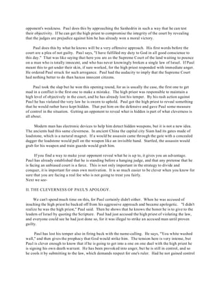 opponent's weakness. Paul does this by approaching the Sanhedrin in such a way that he can test 
their objectivity. If he can get the high priest to compromise the integrity of the court by revealing 
that the judges are prejudice against him he has already won a moral victory. 
Paul does this by what he knows will be a very offensive approach. His first words before the 
court are a plea of not guilty. Paul says, "I have fulfilled my duty to God in all good conscience to 
this day." That was like saying that here you are as the Supreme Court of the land waiting to pounce 
on a man who is totally innocent, and who has never knowingly broken a single law of Israel. If Paul 
meant this to get under their skin, if sure worked, for the high priest responded with immediate anger. 
He ordered Paul struck for such arrogance. Paul had the audacity to imply that the Supreme Court 
had nothing better to do than harass innocent citizens. 
Paul took the slap but he won this opening round, for as is usually the case, the first one to get 
mad in a conflict is the first one to make a mistake. The high priest was responsible to maintain a 
high level of objectively in the court, and he has already lost his temper. By his rash action against 
Paul he has violated the very law he is sworn to uphold. Paul got the high priest to reveal something 
that he would rather have kept hidden. That put him on the defensive and gave Paul some measure 
of control in the situation. Getting an opponent to reveal what is hidden is part of what cleverness is 
all about. 
Modern man has electronic devices to help him detect hidden weapons, but it is not a new idea. 
The ancients had this same cleverness. In ancient China the capital city Siam had its gates made of 
loadstone, which is a natural magnet. If a would be assassin came through the gate with a concealed 
dagger the loadstone would pull on the weapon like an invisible hand. Startled, the assassin would 
grab for his weapon and train guards would grab him. 
If you find a way to make your opponent reveal what he is up to, it gives you an advantage. 
Paul has already established that he is standing before a hanging judge, and that any pretense that he 
is facing an unbiased court is a farce. This is not only important in the strategy to divide and 
conquer, it is important for ones own motivation. It is so much easier to be clever when you know for 
sure that you are facing a real foe who is not going to treat you fairly. 
Next we see- 
II. THE CLEVERNESS OF PAUL'S APOLOGY. 
We can't spend much time on this, for Paul certainly didn't either. When he was accused of 
insulting the high priest he backed off from his aggressive approach and became apologetic. "I didn't 
realize he was the high priest," Paul said. Then he shows that he knows the honor he is to give to the 
leaders of Israel by quoting the Scripture. Paul had just accused the high priest of violating the law, 
and everyone could see he had just done so, for it was illegal to strike an accused man until proven 
guilty. 
Paul has lost his temper also in firing back with the name-calling. He says, "You white washed 
wall," and then gives the prophecy that God would strike him. The tension here is very intense, but 
Paul is clever enough to know that if he is going to get into a one on one duel with the high priest he 
is signing his own death warrant. He has been provoked into anger, but he is still in control, and so 
he cools it by submitting to the law, which demands respect for one's ruler. Had he not gained control 
 