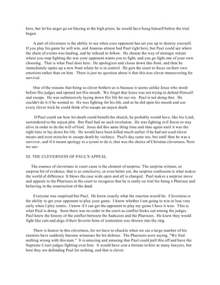 here, but let his anger go on blazing at the high priest, he would have hung himself before the trial 
began. 
A part of cleverness is the ability to see when your opponent has set you up to destroy yourself. 
If you play his game he will win, and Ananias almost had Paul right here, but Paul could see where 
the chain of events was leading, and he refused to follow. He choose the way of strategic retreat 
where you stop fighting the war your opponent wants you to fight, and you go fight one of your own 
choosing. That is what Paul does here. He apologizes and closes down this front, and then he 
immediately opens up a new front where he is in control. He gets the court to focus on their own 
emotions rather than on him. There is just no question about it that this was clever maneuvering for 
survival. 
One of the reasons that being so clever bothers us is because it seems unlike Jesus who stood 
before His judges and opened not His mouth. We forget that Jesus was not trying to defend Himself 
and escape. He was submissively laying down His life for our sin. Paul is not doing that. He 
couldn't do it if he wanted to. He was fighting for his life, and so he did open his mouth and use 
every clever trick he could think of to escape an unjust death. 
If Paul could see how his death could benefit the church, he probably would have, like his Lord, 
surrendered to the unjust plot. But Paul had no such revelation. He was fighting evil forces to stay 
alive in order to do the will of God. Jesus did this same thing time and time again until it was the 
right time to lay down his life. He would have been killed much earlier if he had not used clever 
means and even miracles to escape death by violence. Paul's day came too, but until then he was a 
survivor, and if it meant apology to a tyrant to do it, that was the choice of Christian cleverness. Next 
we see- 
III. THE CLEVERNESS OF PAUL'S APPEAL 
The essence of cleverness in court cases is the element of surprise. The surprise witness, or 
surprise bit of evidence, that is so conclusive, or even better yet, the surprise confession is what makes 
the world of difference. It blows the case wide open and all is changed. Paul makes a surprise move 
and appeals to the Pharisees in the court to recognize that he is really on trial for being a Pharisee and 
believing in the resurrection of the dead. 
Everyone was surprised but Paul. He knew exactly what the reaction would be. Cleverness is 
the ability to get your opponent to play your game. I know whether I am going to win or lose very 
early when I play tennis. I know if I can get the opponent to play my game I have it won. This is 
what Paul is doing. Soon there was no order in the court as conflict broke out among the judges. 
Paul knew the history of the conflict between the Saducees and the Pharisees. He knew they would 
fight like cats and dogs if their favorite bone of contention was thrown into the ring. 
There is humor in this cleverness, for we have to chuckle when we see a large number of his 
enemies have suddenly become witnesses for his defense. The Pharisees were saying, "We find 
nothing wrong with this man." It is amazing and amusing that Paul could pull this off and have the 
Supreme Court judges fighting over him. It would have cost a fortune to hire so many lawyers, but 
here they are defending Paul for nothing, and that is clever. 
 