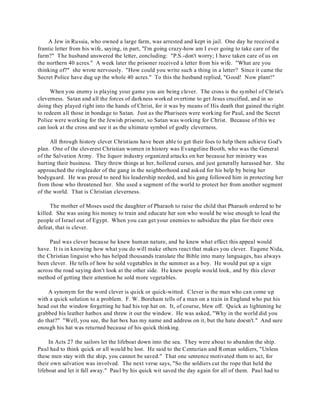 A Jew in Russia, who owned a large farm, was arrested and kept in jail. One day he received a 
frantic letter from his wife, saying, in part, "I'm going crazy-how am I ever going to take care of the 
farm?" The husband answered the letter, concluding: "P.S.-don't worry; I have taken care of us on 
the northern 40 acres." A week later the prisoner received a letter from his wife. "What are you 
thinking of?" she wrote nervously. "How could you write such a thing in a letter? Since it came the 
Secret Police have dug up the whole 40 acres." To this the husband replied, "Good! Now plant!" 
When you enemy is playing your game you are being clever. The cross is the symbol of Christ's 
cleverness. Satan and all the forces of darkness worked overtime to get Jesus crucified, and in so 
doing they played right into the hands of Christ, for it was by means of His death that gained the right 
to redeem all those in bondage to Satan. Just as the Pharisees were working for Paul, and the Secret 
Police were working for the Jewish prisoner, so Satan was working for Christ. Because of this we 
can look at the cross and see it as the ultimate symbol of godly cleverness. 
All through history clever Christians have been able to get their foes to help them achieve God's 
plan. One of the cleverest Christian women in history was Evangeline Booth, who was the General 
of the Salvation Army. The liquor industry organized attacks on her because her ministry was 
hurting their business. They threw things at her, hollered curses, and just generally harassed her. She 
approached the ringleader of the gang in the neighborhood and asked for his help by being her 
bodyguard. He was proud to need his leadership needed, and his gang followed him in protecting her 
from those who threatened her. She used a segment of the world to protect her from another segment 
of the world. That is Christian cleverness. 
The mother of Moses used the daughter of Pharaoh to raise the child that Pharaoh ordered to be 
killed. She was using his money to train and educate her son who would be wise enough to lead the 
people of Israel out of Egypt. When you can get your enemies to subsidize the plan for their own 
defeat, that is clever. 
Paul was clever because he knew human nature, and he knew what effect this appeal would 
have. It is in knowing how what you do will make others react that makes you clever. Eugene Nida, 
the Christian linguist who has helped thousands translate the Bible into many languages, has always 
been clever. He tells of how he sold vegetables in the summer as a boy. He would put up a sign 
across the road saying don't look at the other side. He knew people would look, and by this clever 
method of getting their attention he sold more vegetables. 
A synonym for the word clever is quick or quick-witted. Clever is the man who can come up 
with a quick solution to a problem. F. W. Boreham tells of a man on a train in England who put his 
head out the window forgetting he had his top hat on. It, of course, blew off. Quick as lightening he 
grabbed his leather hatbox and threw it out the window. He was asked, "Why in the world did you 
do that?" "Well, you see, the hat box has my name and address on it, but the hate doesn't." And sure 
enough his hat was returned because of his quick thinking. 
In Acts 27 the sailors let the lifeboat down into the sea. They were about to abandon the ship. 
Paul had to think quick or all would be lost. He said to the Centurian and Roman soldiers, "Unless 
these men stay with the ship, you cannot be saved." That one sentence motivated them to act, for 
their own salvation was involved. The next verse says, "So the soldiers cut the rope that held the 
lifeboat and let it fall away." Paul by his quick wit saved the day again for all of them. Paul had to 
 