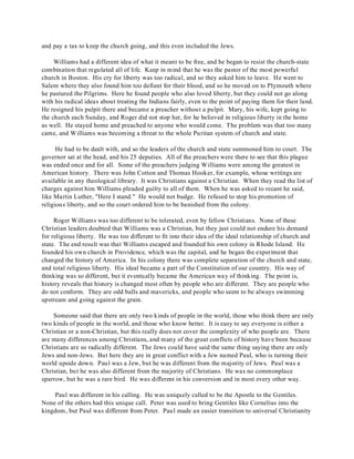 and pay a tax to keep the church going, and this even included the Jews. 
Williams had a different idea of what it meant to be free, and he began to resist the church-state 
combination that regulated all of life. Keep in mind that he was the pastor of the most powerful 
church in Boston. His cry for liberty was too radical, and so they asked him to leave. He went to 
Salem where they also found him too defiant for their blood, and so he moved on to Plymouth where 
he pastured the Pilgrims. Here he found people who also loved liberty, but they could not go along 
with his radical ideas about treating the Indians fairly, even to the point of paying them for their land. 
He resigned his pulpit there and became a preacher without a pulpit. Mary, his wife, kept going to 
the church each Sunday, and Roger did not stop her, for he believed in religious liberty in the home 
as well. He stayed home and preached to anyone who would come. The problem was that too many 
came, and Williams was becoming a threat to the whole Puritan system of church and state. 
He had to be dealt with, and so the leaders of the church and state summoned him to court. The 
governor sat at the head, and his 25 deputies. All of the preachers were there to see that this plague 
was ended once and for all. Some of the preachers judging Williams were among the greatest in 
American history. There was John Cotton and Thomas Hooker, for example, whose writings are 
available in any theological library. It was Christians against a Christian. When they read the list of 
charges against him Williams pleaded guilty to all of them. When he was asked to recant he said, 
like Martin Luther, "Here I stand." He would not budge. He refused to stop his promotion of 
religious liberty, and so the court ordered him to be banished from the colony. 
Roger Williams was too different to be tolerated, even by fellow Christians. None of these 
Christian leaders doubted that Williams was a Christian, but they just could not endure his demand 
for religious liberty. He was too different to fit into their idea of the ideal relationship of church and 
state. The end result was that Williams escaped and founded his own colony in Rhode Island. He 
founded his own church in Providence, which was the capital, and he began the experiment that 
changed the history of America. In his colony there was complete separation of the church and state, 
and total religious liberty. His ideal became a part of the Constitution of our country. His way of 
thinking was so different, but it eventually became the American way of thinking. The point is, 
history reveals that history is changed most often by people who are different. They are people who 
do not conform. They are odd balls and mavericks, and people who seem to be always swimming 
upstream and going against the grain. 
Someone said that there are only two kinds of people in the world, those who think there are only 
two kinds of people in the world, and those who know better. It is easy to say everyone is either a 
Christian or a non-Christian, but this really does not cover the complexity of who people are. There 
are many differences among Christians, and many of the great conflicts of history have been because 
Christians are so radically different. The Jews could have said the same thing saying there are only 
Jews and non-Jews. But here they are in great conflict with a Jew named Paul, who is turning their 
world upside down. Paul was a Jew, but he was different from the majority of Jews. Paul was a 
Christian, but he was also different from the majority of Christians. He was no commonplace 
sparrow, but he was a rare bird. He was different in his conversion and in most every other way. 
Paul was different in his calling. He was uniquely called to be the Apostle to the Gentiles. 
None of the others had this unique call. Peter was used to bring Gentiles like Cornelius into the 
kingdom, but Paul was different from Peter. Paul made an easier transition to universal Christianity 
 