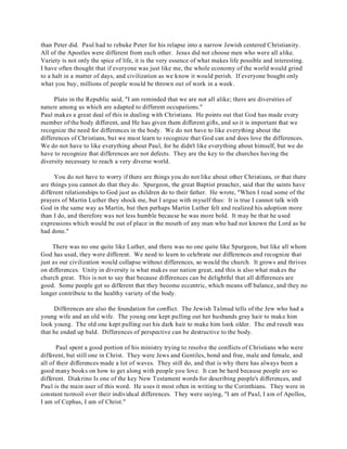 than Peter did. Paul had to rebuke Peter for his relapse into a narrow Jewish centered Christianity. 
All of the Apostles were different from each other. Jesus did not choose men who were all alike. 
Variety is not only the spice of life, it is the very essence of what makes life possible and interesting. 
I have often thought that if everyone was just like me, the whole economy of the world would grind 
to a halt in a matter of days, and civilization as we know it would perish. If everyone bought only 
what you buy, millions of people would be thrown out of work in a week. 
Plato in the Republic said, "I am reminded that we are not all alike; there are diversities of 
nature among us which are adapted to different occupations." 
Paul makes a great deal of this in dealing with Christians. He points out that God has made every 
member of the body different, and He has given them different gifts, and so it is important that we 
recognize the need for differences in the body. We do not have to like everything about the 
differences of Christians, but we must learn to recognize that God can and does love the differences. 
We do not have to like everything about Paul, for he didn't like everything about himself, but we do 
have to recognize that differences are not defects. They are the key to the churches having the 
diversity necessary to reach a very diverse world. 
You do not have to worry if there are things you do not like about other Christians, or that there 
are things you cannot do that they do. Spurgeon, the great Baptist preacher, said that the saints have 
different relationships to God just as children do to their father. He wrote, "When I read some of the 
prayers of Martin Luther they shock me, but I argue with myself thus: It is true I cannot talk with 
God in the same way as Martin, but then perhaps Martin Luther felt and realized his adoption more 
than I do, and therefore was not less humble because he was more bold. It may be that he used 
expressions which would be out of place in the mouth of any man who had not known the Lord as he 
had done." 
There was no one quite like Luther, and there was no one quite like Spurgeon, but like all whom 
God has used, they were different. We need to learn to celebrate our differences and recognize that 
just as our civilization would collapse without differences, so would the church. It grows and thrives 
on differences. Unity in diversity is what makes our nation great, and this is also what makes the 
church great. This is not to say that because differences can be delightful that all differences are 
good. Some people get so different that they become eccentric, which means off balance, and they no 
longer contribute to the healthy variety of the body. 
Differences are also the foundation for conflict. The Jewish Talmud tells of the Jew who had a 
young wife and an old wife. The young one kept pulling out her husbands gray hair to make him 
look young. The old one kept pulling out his dark hair to make him look older. The end result was 
that he ended up bald. Differences of perspective can be destructive to the body. 
Paul spent a good portion of his ministry trying to resolve the conflicts of Christians who were 
different, but still one in Christ. They were Jews and Gentiles, bond and free, male and female, and 
all of their differences made a lot of waves. They still do, and that is why there has always been a 
good many books on how to get along with people you love. It can be hard because people are so 
different. Diakrino Is one of the key New Testament words for describing people's differences, and 
Paul is the main user of this word. He uses it most often in writing to the Corinthians. They were in 
constant turmoil over their individual differences. They were saying, "I am of Paul, I am of Apollos, 
I am of Cephus, I am of Christ." 
 