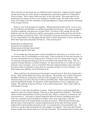 This is the only way the church can ever fulfill the Great Commission. Leighton Ford has figured 
out that just to stay even at the rate the world population is growing we must win 57 thousand to 
Christ everyday. That is about 2,400 every hour, or 40 every minute. This means that if every 
professional were doing even fair in soul winning we would be losing. The hope of the world is 
Christ, but whether or not the world hears of this hope depends to a large extent upon the witnessing 
of the average Christian. 
Notice in verse 5 the message of evangelism. Philip proclaimed to them Christ. Later in verse 
35 when talking to the Ethiopian we read that he preached unto him Jesus. The unique message of 
Christian evangelism is the good news of Jesus Christ. If we know of His coming, His life, His 
death for man's sin, His resurrection, and His coming again, we have all the good news that all the 
greatest preachers in history have had. This is the power of God unto salvation to all who believe. 
It is our responsibility to see that people become aware of what God has done in Christ, and that He 
offers them forgiveness and pardon for their sin. Some poet has put it- 
Pardon-from an offended God! 
Pardon-for sins of deepest dye! 
Pardon-bestowed through Jesus's blood! 
Pardon-that brings the rebel nigh! 
It is no wonder that such good news would be heeded by the Samaritans, as we read in verse 6. 
The wonder is why it is not heeded by so many today. If this is the power of God unto salvation, we 
can only conclude that if you are being saved, it is because so few are coming under its power. The 
vast majority of Gospel preaching goes into the ears of those who already know Jesus. The vast 
majority of Gospel literature is read by Christians. For those who do hear it, it is often not seen as 
good news, but as nonsense. Even as a Christian I hear the Gospel presented in such a distasteful 
way that it makes me glad there is more than one conception of what it is to be a Christian. It no 
doubt makes some glad they are not Christians at all. 
Many youth leave the church because the Gospel is not good news to them, but a burden and a 
kill-joy. Many find the Bible dull, boring, and irrelevant. The problem is not with the Gospel and 
the Bible, for both are exciting and as relevant to life as oxygen is to fire. The problem is that 
Christians today do not have the kind of authority that Philip had. Philip could command attention 
when he preached the Gospel. He had power, and he demonstrated it in love, compassion, and 
healing. The authority he had was obvious. It was visible and practical. That is what it takes to 
reach people in any age. 
We live in a day when all authority is suspect. People have heard so much propaganda that 
unbelief is a part of everyone's makeup. There are so many gospels that I disbelieve. The fantastic 
claims of what certain products will do for your life, hair, clothes, or carpet are so unrealistic, and 
everyone knows it. The result is a general skepticism about all claims to something really great. 
There are a multitude of miracle products available, and so many spectacular events that 
supernatural claims of the Gospel hardly even stand out anymore. When the non-Christian does 
hear the claims of the Gospel he is already hardened because he has had a half dozen miracle 
products fail to do the job they claim they can do. It is not good news, but questionable news. He 
will have to see the Gospel in life before he will consider it as authentic. This means the Christian 
witness is under more pressure than ever to be truly Christ-like. We are epistles read of all men, and 
 