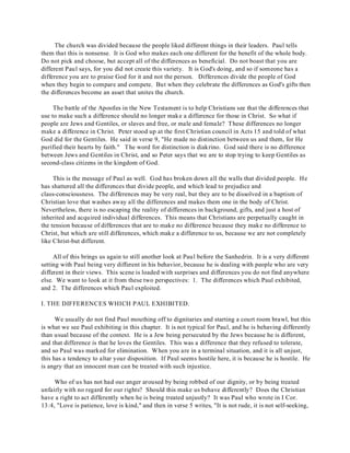 The church was divided because the people liked different things in their leaders. Paul tells 
them that this is nonsense. It is God who makes each one different for the benefit of the whole body. 
Do not pick and choose, but accept all of the differences as beneficial. Do not boast that you are 
different Paul says, for you did not create this variety. It is God's doing, and so if someone has a 
difference you are to praise God for it and not the person. Differences divide the people of God 
when they begin to compare and compete. But when they celebrate the differences as God's gifts then 
the differences become an asset that unites the church. 
The battle of the Apostles in the New Testament is to help Christians see that the differences that 
use to make such a difference should no longer make a difference for those in Christ. So what if 
people are Jews and Gentiles, or slaves and free, or male and female? These differences no longer 
make a difference in Christ. Peter stood up at the first Christian council in Acts 15 and told of what 
God did for the Gentiles. He said in verse 9, "He made no distinction between us and them, for He 
purified their hearts by faith." The word for distinction is diakrino. God said there is no difference 
between Jews and Gentiles in Christ, and so Peter says that we are to stop trying to keep Gentiles as 
second-class citizens in the kingdom of God. 
This is the message of Paul as well. God has broken down all the walls that divided people. He 
has shattered all the differences that divide people, and which lead to prejudice and 
class-consciousness. The differences may be very real, but they are to be dissolved in a baptism of 
Christian love that washes away all the differences and makes them one in the body of Christ. 
Nevertheless, there is no escaping the reality of differences in background, gifts, and just a host of 
inherited and acquired individual differences. This means that Christians are perpetually caught in 
the tension because of differences that are to make no difference because they make no difference to 
Christ, but which are still differences, which make a difference to us, because we are not completely 
like Christ-but different. 
All of this brings us again to still another look at Paul before the Sanhedrin. It is a very different 
setting with Paul being very different in his behavior, because he is dealing with people who are very 
different in their views. This scene is loaded with surprises and differences you do not find anywhere 
else. We want to look at it from these two perspectives: 1. The differences which Paul exhibited, 
and 2. The differences which Paul exploited. 
I. THE DIFFERENCES WHICH PAUL EXHIBITED. 
We usually do not find Paul mouthing off to dignitaries and starting a court room brawl, but this 
is what we see Paul exhibiting in this chapter. It is not typical for Paul, and he is behaving differently 
than usual because of the context. He is a Jew being persecuted by the Jews because he is different, 
and that difference is that he loves the Gentiles. This was a difference that they refused to tolerate, 
and so Paul was marked for elimination. When you are in a terminal situation, and it is all unjust, 
this has a tendency to altar your disposition. If Paul seems hostile here, it is because he is hostile. He 
is angry that an innocent man can be treated with such injustice. 
Who of us has not had our anger aroused by being robbed of our dignity, or by being treated 
unfairly with no regard for our rights? Should this make us behave differently? Does the Christian 
have a right to act differently when he is being treated unjustly? It was Paul who wrote in I Cor. 
13:4, "Love is patience, love is kind," and then in verse 5 writes, "It is not rude, it is not self-seeking, 
 