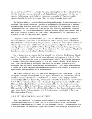 it is not easily angered." Yet we see Paul in this setting exhibiting behavior that is radically different 
from that description. It seems rather rude to call the chief priest a white washed wall. How can we 
reconcile Paul's teaching with his behavior, which seems to contradict it? We simply need to 
recognize that what Eccles. 3:8 says is true, "There is a time to love and a time to hate." 
The Christian who is in a context of fighting prejudice and injustice will often have to switch to a 
hate mode. When love is rejected, not even God can avoid changing His mode to one of judgment. 
What we see Paul doing here in Acts 23 is imitating Christ in Matt. 23. Over and over Jesus says, 
"Woe to you Scribes and Pharisees-you hypocrites-you blind guides-you white washed tombs-you 
brood of vipers." He calls them names and tells them that judgment is going to fall on them. That is 
what we see Paul doing in our text. He calls Ananius a whitewashed wall and says that God will 
strike him, and that is what precisely what happened. 
The point is, Paul is being different here just as Jesus was different in a context of judgment. 
The reason Christians often cannot be clever instruments for God in history is their inability to be 
different when the context demands that they be different. In the conflict with evil forces that threaten 
all that is right there is a need for Christians who can change their usual pattern of behavior and be 
radically different in order to fight fire with fire. During the Revolutionary War many peace-loving 
pastors took up arms to fight for liberty. The British called them, "The black regiment." They feared 
them, for they stirred up such radical zeal in the Colonial troops. 
One of the most colorful examples that Peter Marshall gives in his book The Light And Glory is 
that of Peter Muhlenberg. This 30-year-old pastor delivered a stirring sermon on Eccles. 3:1, "For 
everything there is a season, and a time for every matter under heaven." He concluded his message 
by throwing off his pulpit robe revealing he was in an army uniform. He said, "Now is the time to 
fight!" That very afternoon he led 300 men off to battle, and they won a number of victories. 
Washington made this fighting pastor one of his brigadier generals. This is not the normal function 
of a pastor, but in those very unusual years there was a demand for even pastors to be different, and 
their difference made a difference in who won that conflict. 
On another occasion the British had the Colonial Army pinned down near a church. They ran 
out of paper wadding to hold the powder and ball in place in their muskets. Pastor James Caldwell 
carried out all of the copies he could of Watt's Psalms and Hymns. He tore the pages out of the 
hymnals and passed them to the crouching riflemen and shouted, "Put Watts into 'em, boys! Give 'em 
Watts!" That is a radically different use for a hymnal, but the point is, the context called for radical 
difference. To be radically different when there is no demand for it is to be strange and eccentric. 
But to be able to be different when the demand is there is a virtue of flexibility that can make all the 
difference in the world. Paul, by his exhibiting different behavior from the norm in this tense context 
makes it clear that the Christian does have to be flexible in order to respond wisely so that being 
different can make a difference. 
II. THE DIFFERENCES WHICH PAUL EXPLOITED. 
This word has taken on a negative tone, and often means to be unfair and selfish, but the word 
exploit simply means to utilize or get the value out of. Paul could see that the Sanhedrin was 
composed of two kinds of Jews, which were the Saducees and the Pharisees. These two groups were 
so different that Paul saw how he could exploit their differences to his advantage. Is it right to be a 
 