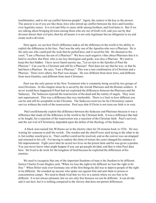 troublemaker, and to stir up conflict between people? Again, the context is the key to the answer. 
The answer is no if you are like those Jews who stirred up conflict between the Jews and Gentiles 
over legalistic issues. It is evil and folly to cause strife among brothers, and God hates it. But if we 
are talking about bringing division among those who are out of God's will, and you can by that 
division thwart their evil plot, then by all means it is not only legitimate but an obligation to try and 
create such a division. 
Here again, we see how Paul's difference makes all the difference in the world in his ability to 
exploit the differences in his foes. Paul was the only one of the Apostles who was a Pharisee. He is 
the only one who could pull the trick that he pulled here, and it saved his life. He shouted to the 
court, "I am a Pharisee the son of a Pharisee!" We have such negative vibes about Pharisees that it is 
hard to swallow that Paul, who is our key theologian and guide, was also a Pharisee. We tend to 
keep this fact hidden. I have never heard anyone say, "Let us turn to the Epistles of Paul the 
Pharisee." Can you be a Christian and still be a Pharisee? Paul does not say that he was, or that he 
had been a Pharisee. He says, "I am a Pharisee." This was a rare combination of a Christian and a 
Pharisee. There were others, but Paul was unique. He was different from most Jews, and different 
from most Gentiles, and different from most Christians. 
Paul was the only person in the New Testament who is constantly being saved by two groups of 
non-Christians. In this chapter alone he is saved by the Jewish Pharisees and the Roman soldiers. It 
never would have happened if Paul had not exploited the differences between the Pharisees and the 
Saducees. The Saducees rejected the resurrection of the dead and the reality of angels. They were 
anti-supernatural. This was a difference that was intolerable. There is a limit to how different you 
can be and still be acceptable to the Christian. The Saducees went too far for Christianity cannot 
survive without the truth of the resurrection. Paul says that if Christ is not risen our faith is in vain. 
Paul could honestly exploit this difference between the Saducees and Pharisees because it was a 
difference that made all the difference in the world to the Christian faith. It was a difference that had 
to be fought, for a rejection of the resurrection was a rejection of the Christian faith. Paul's survival, 
and the survival of Christianity depended upon the defeat of the theology of the Saducees. 
A black man named Jim Williams sat in the electric chair for 20 minutes back in 1926. He was 
waiting for someone to pull the switch. The warden and the sheriff were each trying to the other to do 
it, but neither would give in. Their conflict could not be resolved, and so the convict was un-strapped 
and returned to his cell. For having to endure this form of torture the court changed his sentence to 
life imprisonment. Eight years later he saved two lives on the prison farm and he was given a pardon. 
You just never know what might happen if you can get people divided, and that is what Paul does 
here. He lived to do work for the kingdom of God because he exploited the differences of his 
enemies. 
We need to recognize that one of the important freedoms of man is the freedom to be different. 
Justice Charles Evans Hughes said, "When we lose the right to be different we lose the right to be 
free." When Hitler took over Germany one of the first things he did was to deprive people of the right 
to be different. He rounded up anyone who spoke out against him and sent them to prison or 
concentration camps. We need to thank God that we live in a nation where we are free to be 
different. It is not always pleasant, but we are only free because we can be different. It can divide 
and it can hurt, but it is nothing compared to the slavery that does not permit differences. 
 