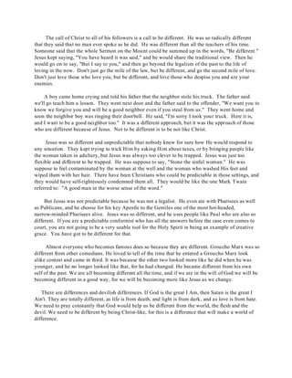 The call of Christ to all of his followers is a call to be different. He was so radically different 
that they said that no man ever spoke as he did. He was different than all the teachers of his time. 
Someone said that the whole Sermon on the Mount could be summed up in the words, "Be different." 
Jesus kept saying, "You have heard it was said," and he would share the traditional view. Then he 
would go on to say, "But I say to you," and then go beyond the legalism of the past to the life of 
loving in the now. Don't just go the mile of the law, but be different, and go the second mile of love. 
Don't just love those who love you, but be different, and love those who despise you and are your 
enemies. 
A boy came home crying and told his father that the neighbor stole his truck. The father said 
we'll go teach him a lesson. They went next door and the father said to the offender, "We want you to 
know we forgive you and will be a good neighbor even if you steal from us." They went home and 
soon the neighbor boy was ringing their doorbell. He said, "I'm sorry I took your truck. Here it is, 
and I want to be a good neighbor too." It was a different approach, but it was the approach of those 
who are different because of Jesus. Not to be different is to be not like Christ. 
Jesus was so different and unpredictable that nobody knew for sure how He would respond to 
any situation. They kept trying to trick Him by asking Him about taxes, or by bringing people like 
the woman taken in adultery, but Jesus was always too clever to be trapped. Jesus was just too 
flexible and different to be trapped. He was suppose to say, "Stone the sinful woman." He was 
suppose to feel contaminated by the woman at the well and the woman who washed His feet and 
wiped them with her hair. There have been Christians who could be predictable in those settings, and 
they would have self-righteously condemned them all. They would be like the one Mark Twain 
referred to: "A good man in the worse sense of the word." 
But Jesus was not predictable because he was not a legalist. He even ate with Pharisees as well 
as Publicans, and he choose for his key Apostle to the Gentiles one of the most hot-headed, 
narrow-minded Pharisees alive. Jesus was so different, and he uses people like Paul who are also so 
different. If you are a predictable conformist who has all the answers before the case even comes to 
court, you are not going to be a very usable tool for the Holy Spirit in being an example of creative 
grace. You have got to be different for that. 
Almost everyone who becomes famous does so because they are different. Groucho Marx was so 
different from other comedians. He loved to tell of the time that he entered a Groucho Marx look 
alike contest and came in third. It was because the other two looked more like he did when he was 
younger, and he no longer looked like that, for he had changed. He became different from his own 
self of the past. We are all becoming different all the time, and if we are in the will of God we will be 
becoming different in a good way, for we will be becoming more like Jesus as we change. 
There are differences and devilish differences. If God is the great I Am, then Satan is the great I 
Ain't. They are totally different, as life is from death, and light is from dark, and as love is from hate. 
We need to pray constantly that God would help us be different from the world, the flesh and the 
devil. We need to be different by being Christ-like, for this is a difference that will make a world of 
difference. 
 