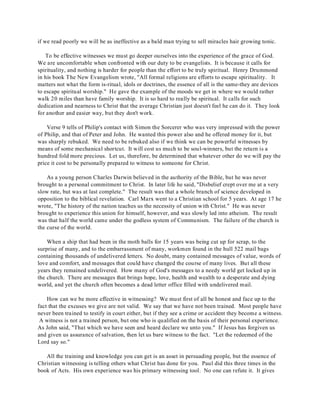 if we read poorly we will be as ineffective as a bald man trying to sell miracles hair growing tonic. 
To be effective witnesses we must go deeper ourselves into the experience of the grace of God. 
We are uncomfortable when confronted with our duty to be evangelists. It is because it calls for 
spirituality, and nothing is harder for people than the effort to be truly spiritual. Henry Drummond 
in his book The New Evangelism wrote, "All formal religions are efforts to escape spirituality. It 
matters not what the form is-ritual, idols or doctrines, the essence of all is the same-they are devices 
to escape spiritual worship." He gave the example of the moods we get in where we would rather 
walk 20 miles than have family worship. It is so hard to really be spiritual. It calls for such 
dedication and nearness to Christ that the average Christian just doesn't feel he can do it. They look 
for another and easier way, but they don't work. 
Verse 9 tells of Philip's contact with Simon the Sorcerer who was very impressed with the power 
of Philip, and that of Peter and John. He wanted this power also and he offered money for it, but 
was sharply rebuked. We need to be rebuked also if we think we can be powerful witnesses by 
means of some mechanical shortcut. It will cost us much to be soul-winners, but the return is a 
hundred fold more precious. Let us, therefore, be determined that whatever other do we will pay the 
price it cost to be personally prepared to witness to someone for Christ. 
As a young person Charles Darwin believed in the authority of the Bible, but he was never 
brought to a personal commitment to Christ. In later life he said, "Disbelief crept over me at a very 
slow rate, but was at last complete." The result was that a whole branch of science developed in 
opposition to the biblical revelation. Carl Marx went to a Christian school for 5 years. At age 17 he 
wrote, "The history of the nation teaches us the necessity of union with Christ." He was never 
brought to experience this union for himself, however, and was slowly led into atheism. The result 
was that half the world came under the godless system of Communism. The failure of the church is 
the curse of the world. 
When a ship that had been in the moth balls for 15 years was being cut up for scrap, to the 
surprise of many, and to the embarrassment of many, workmen found in the hull 522 mail bags 
containing thousands of undelivered letters. No doubt, many contained messages of value, words of 
love and comfort, and messages that could have changed the course of many lives. But all these 
years they remained undelivered. How many of God's messages to a needy world get locked up in 
the church. There are messages that brings hope, love, health and wealth to a desperate and dying 
world, and yet the church often becomes a dead letter office filled with undelivered mail. 
How can we be more effective in witnessing? We must first of all be honest and face up to the 
fact that the excuses we give are not valid. We say that we have not been trained. Most people have 
never been trained to testify in court either, but if they see a crime or accident they become a witness. 
A witness is not a trained person, but one who is qualified on the basis of their personal experience. 
As John said, "That which we have seen and heard declare we unto you." If Jesus has forgiven us 
and given us assurance of salvation, then let us bare witness to the fact. "Let the redeemed of the 
Lord say so." 
All the training and knowledge you can get is an asset in persuading people, but the essence of 
Christian witnessing is telling others what Christ has done for you. Paul did this three times in the 
book of Acts. His own experience was his primary witnessing tool. No one can refute it. It gives 
 