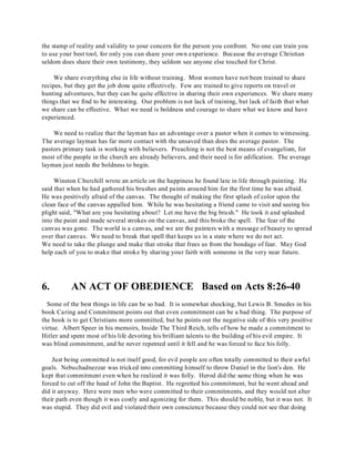 the stamp of reality and validity to your concern for the person you confront. No one can train you 
to use your best tool, for only you can share your own experience. Because the average Christian 
seldom does share their own testimony, they seldom see anyone else touched for Christ. 
We share everything else in life without training. Most women have not been trained to share 
recipes, but they get the job done quite effectively. Few are trained to give reports on travel or 
hunting adventures, but they can be quite effective in sharing their own experiences. We share many 
things that we find to be interesting. Our problem is not lack of training, but lack of faith that what 
we share can be effective. What we need is boldness and courage to share what we know and have 
experienced. 
We need to realize that the layman has an advantage over a pastor when it comes to witnessing. 
The average layman has far more contact with the unsaved than does the average pastor. The 
pastors primary task is working with believers. Preaching is not the best means of evangelism, for 
most of the people in the church are already believers, and their need is for edification. The average 
layman just needs the boldness to begin. 
Winston Churchill wrote an article on the happiness he found late in life through painting. He 
said that when he had gathered his brushes and paints around him for the first time he was afraid. 
He was positively afraid of the canvas. The thought of making the first splash of color upon the 
clean face of the canvas appalled him. While he was hesitating a friend came to visit and seeing his 
plight said, "What are you hesitating about? Let me have the big brush." He took it and splashed 
into the paint and made several strokes on the canvas, and this broke the spell. The fear of the 
canvas was gone. The world is a canvas, and we are the painters with a message of beauty to spread 
over that canvas. We need to break that spell that keeps us in a state where we do not act. 
We need to take the plunge and make that stroke that frees us from the bondage of fear. May God 
help each of you to make that stroke by sharing your faith with someone in the very near future. 
6. AN ACT OF OBEDIENCE Based on Acts 8:26-40 
Some of the best things in life can be so bad. It is somewhat shocking, but Lewis B. Smedes in his 
book Caring and Commitment points out that even commitment can be a bad thing. The purpose of 
the book is to get Christians more committed, but he points out the negative side of this very positive 
virtue. Albert Speer in his memoirs, Inside The Third Reich, tells of how he made a commitment to 
Hitler and spent most of his life devoting his brilliant talents to the building of his evil empire. It 
was blind commitment, and he never repented until it fell and he was forced to face his folly. 
Just being committed is not itself good, for evil people are often totally committed to their awful 
goals. Nebuchadnezzar was tricked into committing himself to throw Daniel in the lion's den. He 
kept that commitment even when he realized it was folly. Herod did the same thing when he was 
forced to cut off the head of John the Baptist. He regretted his commitment, but he went ahead and 
did it anyway. Here were men who were committed to their commitments, and they would not alter 
their path even though it was costly and agonizing for them. This should be noble, but it was not. It 
was stupid. They did evil and violated their own conscience because they could not see that doing 
 