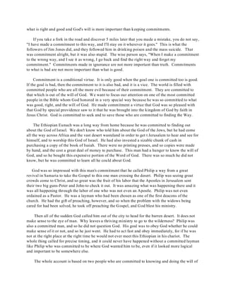 what is right and good and God's will is more important than keeping commitments. 
If you take a fork in the road and discover 5 miles later that you made a mistake, you do not say, 
"I have made a commitment to this way, and I'll stay on it wherever it goes." This is what the 
followers of Jim Jones did, and they followed him in drinking poison and the mass suicide. That 
was commitment alright, but it was also stupid. The wise person says, "When I make a commitment 
to the wrong way, and I see it as wrong, I go back and find the right way and forget my 
commitment." Commitments made in ignorance are not more important than truth. Commitments 
to what is bad are not more important than what is good. 
Commitment is a conditional virtue. It is only good when the goal one is committed too is good. 
If the goal is bad, then the commitment to it is also bad, and it is a vice. The world is filled with 
committed people who are all the more evil because of their commitment. They are committed to 
that which is out of the will of God. We want to focus our attention on one of the most committed 
people in the Bible whom God honored in a very special way because he was so committed to what 
was good, right, and the will of God. He made commitment a virtue that God was so pleased with 
that God by special providence saw to it that he was brought into the kingdom of God by faith in 
Jesus Christ. God is committed to seek and to save those who are committed to finding the Way. 
The Ethiopian Eunuch was a long way from home because he was committed to finding out 
about the God of Israel. We don't know who told him about the God of the Jews, but he had come 
all the way across Africa and the vast desert wasteland in order to get t Jerusalem to hear and see for 
himself, and to worship this God of Israel. He had also invested a sizable chunk of cash in 
purchasing a copy of the book of Isaiah. There were no printing presses, and so copies were made 
by hand, and the cost a great deal of money to purchase. This man had a hunger to know the will of 
God, and so he bought this expensive portion of the Word of God. There was so much he did not 
know, but he was committed to learn all he could about God. 
God was so impressed with this man's commitment that he called Philip a way from a great 
revival in Samaria to take the Gospel to this one man crossing the desert. Philip was seeing great 
crowds come to Christ, and so great was the fruit of his labor that the Apostles in Jerusalem sent 
their two big guns-Peter and John-to check it out. It was amazing what was happening there and it 
was all happening through the labor of one who was not even an Apostle. Philip was not even 
ordained as a Pastor. He was a layman who had been chosen as one of the first deacons of the 
church. He had the gift of preaching, however, and so when the problem with the widows being 
cared for had been solved, he took off preaching the Gospel, and God blest his ministry. 
Then all of the sudden God called him out of the city to head for the barren desert. It does not 
make sense to the eye of man. Why leaves a thriving ministry to go to the wilderness? Philip was 
also a committed man, and so he did not question God. His goal was to obey God whether he could 
make sense of it or not, and so he just went. He had to act fast and obey immediately, for if he was 
not at the right place at the right time he would not ever meet this Ethiopian in his chariot. The 
whole thing called for precise timing, and it could never have happened without a committed layman 
like Philip who was committed to be where God wanted him to be, even if it looked more logical 
and important to be somewhere else. 
The whole account is based on two people who are committed to knowing and doing the will of 
 