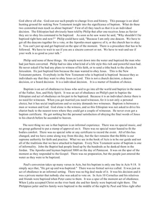 God above all else. God can use such people to change lives and history. This passage is an ideal 
hunting ground for seeking New Testament insight into the significance of baptism. What do these 
two committed men teach us about baptism? First of all they teach us that it is an individual 
decision. The Ethiopian had obviously been told by Philip that after one receives Jesus as Savior 
they are to obey his command to be baptized. As soon as he saw water he said, "Why shouldn't I be 
baptized right here and now?" Philip could have said, "Because I am only one deacon. We have to 
get all the deacons together for a vote, or the Apostles must approve of it, or the church has to okay 
it. You can't just up and get baptized on the spur of the moment. There is a procedure that has to be 
followed. We have to wait to see if you are a sincere convert or not. We have to wait and see if 
your walk is as good as your talk." 
Philip said none of these things. He simple went down into the water and baptized the man who 
had just been converted. Philip had no idea what kind of a life style this rich and powerful man had. 
He never asked if he had any plans to witness of his faith, or to send a tithe back to the church in 
Jerusalem. He just baptized him because the man wanted to obey Jesus. This is the New 
Testament pattern. Everybody in the New Testament who is baptized is baptized because they as 
individuals say that they want to obey Jesus as Lord. This is not a church decision, a deacon 
decision, or a board decision. It is a individual decision. It is a matter of freedom of choice. 
Baptism is an act of obedience to Jesus who said to go into all the world and baptize in the name 
of the Father, Son, and Holy Spirit. It was an act of obedience on Philip's part to baptize the 
Ethiopian and act of obedience on his part to be baptized. Because it is an individual choice there is 
no need for witnesses. When you get married you need witnesses, for it is not only a personal 
choice, but it has social implications and so society demands two witnesses. Baptism is between a 
man or woman and God. God alone is the witness, and so this Ethiopian was not asked to drive his 
chariot back to the nearest town where they could get a couple of witnesses. He never even got a 
baptism certificate. He got nothing but the personal satisfaction of obeying the final words of Jesus 
to his church before he ascended to heaven. 
The next thing we see is that baptism is an informal experience. There was no special music, and 
no group gathered to put a stamp of approval on it. There was no special water heated to fit the 
bodies comfort. There was no special robe or any certificate to record the event. All of this has 
changed, and we have come along way from this day, but the fact remains that the Bible is our 
supreme authority for faith and practice. What we see in the book of Acts is to be our guide and not 
all of the traditions that we have attached to baptism. Every New Testament scene of baptism is one 
of informality. John the Baptist had people lined up by the hundreds as he dunked them in the 
Jordan. The Apostles and layman baptized 3000 on the day of Pentecost. It was on the spur of the 
moment as they responded to the Gospel. There was no preparation, but the people just entered the 
water as they were to be baptized. 
Paul's conversion takes up many verses in Acts, but his baptism is only one line in Acts 9:18. It 
simply says that, "He got up and was baptized." There was no formal service called. It was just an 
act of obedience in an informal setting. There was no big deal made of it. It was his decision and it 
was a private matter that nobody else was asked to vote on. In Acts 10 Cornelius and his relatives 
and friends were baptized when Peter came to them. It was a spur of the moment act of obedience. 
When Lydia accepted Christ on the river bank she and her family were baptized right there. The 
Philippian jailer and his family were baptized in the middle of the night by Paul and Silas right after 
 