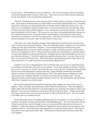 his conversion. All the baptism we see were informal. They were not services, but just individual 
events where people made a choice to obey Jesus. There was never any official action or planning 
by any local church. It was all individual and informal. 
The New Testament picture is like someone today visiting a family having fun in their backyard 
pool. The Gospel is shared and they say what hinders us from being baptized right now? According 
to the New Testament you should baptize them on the spot if that is what they choose to do. You 
don't have to be ordained to baptize another person. If you are a Christian you are under the orders 
of Jesus to go into all the world and baptize. It was not just the 12 who were to do this. This is the 
great commission to all Christians. The reason you never hear of lay people baptizing is because we 
have departed from the New Testament and have made baptism a church decision and a formal 
experience of conformity to the will of an organization. In the New Testament it could be done by 
anyone, anywhere, at any time, if that was their choice to obey Jesus. 
I don't know how many hundreds of people I have baptized in my ministry, but I do know that 
only 4 of them were private and informal. They were individual choices carried out in very informal 
settings just like those of the New Testament. I am convinced that there would be many more 
people baptized if this was the rule and the exception. People would feel more free, and feel like it 
was an act of obedience to Christ. When it becomes a formal act of conformity to a church's policy, 
it is more like obedience to man rather than God. If people felt free, like the Ethiopian, just to say to 
any Christian they knew, "I feel like I ought to be baptized and obey Christ. Let's go to the river or 
lake, or to my pool in the back yard." And if Christian lay people felt more free to obey Christ and 
honor that request, we would very likely see more people obeying Christ. 
I doubt if it can ever be changed back to New Testament days, for it is now so institutionalized. 
It would take a revolution to alter what is now tradition. It is not that tradition is all bad, or that the 
way we do it is in any way wrong. It is just not the way it was in the New Testament, and something 
has been lost of the individuality and the informality. Roger Williams founded the first Baptist 
church in America in Providence, Rhode Island in 1639. How did he become a Baptist in a land 
where there were no Baptist churches? He asked a Christian layman to baptize him. Then he 
baptized 10 others, and this began the Baptist church in America. The individuality and informality 
of the New Testament was still alive then. 
By not following the biblical record the church has made a number of errors in their view of 
baptism. There was hardly any church that is fully biblical in their practice. Those who baptized 
babies neglect the fact that all the New Testament baptism were of people who made the choice to be 
baptized. It was an act of obedience, and not an act forced on them by others. A baby cannot make 
this choice, and so it has to be an act done for them by other wills then their own. This is not found 
in the Bible, but it is a tradition of men. 
On the other hand, there were children baptized in the New Testament. You have the family of 
Cornelius, the family of Lydia, and the family of the Philippian jailer. We do not know how old any 
of them were, but they were old enough to say yes to Jesus and follow their parents in this act of 
obedience. Those who refused to let children be baptized for lack of maturity are not doing so with 
Scripture authority. All of these kids were baptized the very day they heard of Jesus. They had no 
class and no time to demonstrate their faith. All they had was belief, and on that basis alone they 
were baptized. 
 