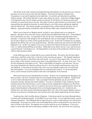 The church in the early centuries developed the idea that baptism was for only the very virtuous, 
and there was to be no sin in one's life after baptism. This led even famous Christians like 
Constantine to wait and be baptized on his death bed. It was fairly safe then that he could die 
without sinning. This foolish idea led to some tragic delays for youth. Augustine of Hippo begged 
to be baptized as boy, but his mother would not consent, for she felt he was immature and could 
certainly sin a great deal more in his life. She right, of course, and he became an awful sinner, for he 
reasoned that one should sin furiously in youth and get it out of the system, and then be baptized 
when he had his full. The church actually encouraged living a sinful youth by this false view of 
baptism. Augustine bitterly resented this when he became older and a committed Christian. 
When I was a deacon in a Baptist church, we had a 4 year old girl come to us asking for 
baptism. She knew the Lord as her Savior, and she knew the Bible better than most. It was debated, 
but we did finally say okay. I am grateful we did, for the New Testament teaching makes this a 
principle: If a person is old enough to ask to be baptized, they are old enough to be baptized. It is 
not our job to figure out if they will be good Christians or not. In the New Testament we see people 
baptized who did not turn out to be good Christians. But that could not be the criteria for their being 
baptized or not. In this very chapter of our text we read of how Simon the Sorcerer was baptized in 
verse 13, and he followed Philip everywhere. Philip did not say follow me for a year, and if you are 
a good Christian I will baptize you. He baptized him on the basis of his profession of belief in Jesus 
with no other questions asked. 
In the following verses we learn that he was a rotten Christian. He tried to buy the Holy Spirit 
with money, and Peter said to him, to the devil with you and your money." The English translation 
tones it down, but that is what Peter said in the Greek. In verse 21 Peter said to him, "You have no 
part or share in this ministry, because your heart is not right before God." In verse 23 he says, "You 
are full of bitterness and captive to sin." Why would Philip ever baptize a jerk like this? He was 
just using Christianity for what he could get out of it. He was wicked conniving man, and yet he 
was baptized. It was because he chose to be, and it was not anybody's right to say no to him and 
deny him baptism. It was not something that was evaluated and voted on. It was an individual 
choice, and if someone said they believe and want to be baptized, it was honored. 
Obviously Simon was not benefitted by his choice. He had a lot of repenting and changing to do. 
But my point is, the New Testament does not reveal people being chosen for baptism. People chose 
it, for it is their individual decision. Once you depart from this principle you are out of New 
Testament territory and into man made tradition. You say it is harmless to have traditions, but the 
Christian church has often become a source of great evil by exalting their traditions over the Word 
of God. If you want to know why it is so hard to win Jews to Christ, just read the history of how the 
church forced hundreds of thousands of Jews to be baptized against their will. Gentiles by the 
millions have also been forced to be baptized against their will. One of the reasons Baptists came to 
America was because in Sweden they were forced to have their babies baptized by the state church. 
Traditions have led to terrible abuses of baptism. It has been used by the church through history 
to control and manipulate people. In the Bible we see none of this. It is an individual choice, and an 
informal experience. This Ethiopian had no church to go to, and so it had nothing to do with church 
membership. He just got out of the water and headed home with no commitment to any church, but 
only to Christ as his Savior. His baptism was an end in itself as an act of obedience. It was not a 
means to some other end such as becoming a member of the church. He went on his way rejoicing, 
 