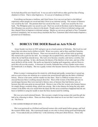 for he had obeyed his new found Lord. It was an end in itself with no other goal but that of being 
obedient to Christ. That is what baptism is. It is an act of obedience to Christ. 
Everything can become a tradition, and I don't know if we can ever get back to the biblical 
experience where people are saved and obey Christ in an informal setting. The woman of Samaria 
was saved by the well. The penitent thief was saved on the cross. Lydia was saved by the river 
bank. The Philippian jailer was saved in a jail. Paul was saved on the dusty road to Damascus, and 
this Ethiopian was saved in a chariot in the desert. People came to Christ in informal settings and 
they obeyed Christ in baptism in informal settings. Maybe we can never get back to New Testament 
practices completely, but we must always maintain the New Testament ideal which makes baptism a 
personal act of obedience. 
7. DORCUS THE DOER Based on Acts 9:36-43 
Grace Synder was born in 1885 and grew up on a lonely prairie in Nebraska. She lived in a sod 
house that cost about twelve dollars to build. Water was scarce, and so they used their Saturday 
night bath water to water the flowers. There was not much to do, and so Grace took up quilting. 
She started with a quilt for her doll. As a teenager she accepted Christ, and was baptized in a pond 
where the ice had been cleared away. She went on to become a teacher, and marry a cowboy, but 
she was always quilting. In fact, she became the Queen of the Quilters in her state, and one of the 
most skilled in all the world. Her quilts are featured in leading quilt magazines, and are flown to 
quilt fairs all over the country. A museum in Lincoln, Nebraska has a Grace Synder room where 
her handiwork is on display. She was a godly woman who became famous by means of her creative 
skill. 
When it comes t winning prizes for creativity with thread and needle, women have it sewed up, 
and we want to focus our attention on a woman who sewed herself right into the fabric of biblical 
history. Dorcas is her name, and her needle was her fame. Here is a biblical woman who is so 
unusual because there is nothing unusual about her. Most of the women of the Bible got into its 
sacred pages because they were married to famous men, or because they had famous sons, or 
because they did some great an unusual deed. Dorcas is one of the few women who became famous 
for simply doing a womanly thing, which was sewing. She is also famous for being the only adult 
woman in the Bible who was raised from the dead, but this never would have happened had she not 
been so faithful in using her needle to meet the basic human need for clothing. 
She was not a multi-talented female. She was just a simple loving woman who used the gift she 
had to be a blessing to others. There are three things that stand out in our text that I want to focus 
on. T he first is- 
I. THE GOOD WORKS OF HER LIFE. 
She is not portrayed as a brilliant and learned woman who could speak before groups, and lead 
the women's Bible study. She is portrayed simply as one who is always doing good and helping the 
poor. "I was naked and you clothed me," is the testimony of the poor about Dorcas. Those who 
 