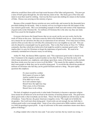 otherwise would have been cold were kept warm because of her labor and generosity. The poor got 
a taste of God's grace through her, for none had any claim on her. She freely gave of her time and 
talent to meet their need for clothing. God was the first to provide clothing for sinners in the Garden 
of Eden. Dorcas was carrying on this ministry of grace. 
Because of her example Dorcas societies are now world wide, and women by the thousands have 
provided clothing for the needy. Only in eternity will we ever begin to know the full impact of this 
one woman's good works. She is an outstanding example to both men and women of the importance 
of good works in the Christian life. For millions of Christians this is the only way they can make 
their lives count for the kingdom of God. 
Everyone who knows the Gospel knows that we are saved, not by our own works, but by the 
work of Christ on the cross. Salvation comes by faith in His finished work for us. Good works are 
not a means for our salvation, but they are an expression of our salvation. If we truly trust in Christ, 
and love Him as Lord, then we will obey His command to love our neighbor as our self. This can 
only be obeyed in a meaningful way by good works. That is why Paul writes in Titus 3:8, "Affirm 
constantly, that they which have believed in God might be careful to maintain good works." Paul 
implies that it is easy for Christians to forget the importance of good works. We need to be 
constantly reminded not to become weary in well doing. 
Arthur W. Pink, the famous Bible expositor, said, "This expression 'good works' is found in the 
New Testament in the singular or plural number no less than 30 times; yet from the rarity with 
which many preachers use, emphasize, and enlarge upon them, many of the hearers would conclude 
that these words occur but once or twice in all the Bible." The reason for this neglect is that they 
don't want people to think they can be saved by doing good. To avoid this the church has produced 
millions of Christians who feel they can be good Christians and not a thing. The poet rightly 
questions this emphasis. 
If a man would be a soldier 
He'd expect of course to fight; 
And he couldn't be an author 
If he didn't try to write. 
So it isn't common logic,- 
Doesn't have the right true ring- 
That a man, to be a Christian, 
Doesn't have to do a thing. 
The lack of emphasis on good works is what leads Christianity to become a spectator religion. 
Jesus meant for all believers to be involved in the ministry of meeting human need. The good news 
about good works is that everybody can do them. Those who feel ungifted can still do many works 
of kindness. Vance Havner, the great American evangelist, wrote, "We ought not to belittle the 
do-gooders. Our Lord went about doing good. Good works are not enough, but any faith that is 
without good works is not enough either. Some of our ultra-conservative Bible students could mix 
in a little do-gooding to great profit. A cup of cold water in His name sometimes means more than a 
gallon of theology." 
A college student who is late for class said, "I am sorry I am late, but my watch was wrong. I 
 
