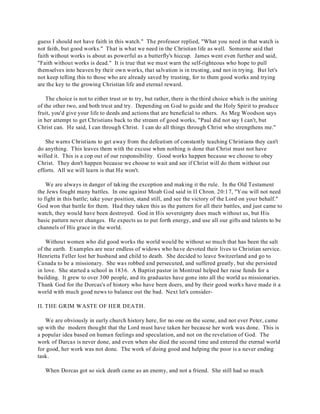 guess I should not have faith in this watch." The professor replied, "What you need in that watch is 
not faith, but good works." That is what we need in the Christian life as well. Someone said that 
faith without works is about as powerful as a butterfly's hiccup. James went even further and said, 
"Faith without works is dead." It is true that we must warn the self-righteous who hope to pull 
themselves into heaven by their own works, that salvation is in trusting, and not in trying. But let's 
not keep telling this to those who are already saved by trusting, for to them good works and trying 
are the key to the growing Christian life and eternal reward. 
The choice is not to either trust or to try, but rather, there is the third choice which is the uniting 
of the other two, and both trust and try. Depending on God to guide and the Holy Spirit to produce 
fruit, you'd give your life to deeds and actions that are beneficial to others. As Meg Woodson says 
in her attempt to get Christians back to the stream of good works, "Paul did not say I can't, but 
Christ can. He said, I can through Christ. I can do all things through Christ who strengthens me." 
She warns Christians to get away from the defeatism of constantly teaching Christians they can't 
do anything. This leaves them with the excuse when nothing is done that Christ must not have 
willed it. This is a cop out of our responsibility. Good works happen because we choose to obey 
Christ. They don't happen because we choose to wait and see if Christ will do them without our 
efforts. All we will learn is that He won't. 
We are always in danger of taking the exception and making it the rule. In the Old Testament 
the Jews fought many battles. In one against Moab God said in II Chron. 20:17, "You will not need 
to fight in this battle; take your position, stand still, and see the victory of the Lord on your behalf." 
God won that battle for them. Had they taken this as the pattern for all their battles, and just came to 
watch, they would have been destroyed. God in His sovereignty does much without us, but His 
basic pattern never changes. He expects us to put forth energy, and use all our gifts and talents to be 
channels of His grace in the world. 
Without women who did good works the world would be without so much that has been the salt 
of the earth. Examples are near endless of widows who have devoted their lives to Christian service. 
Henrietta Feller lost her husband and child to death. She decided to leave Switzerland and go to 
Canada to be a missionary. She was robbed and persecuted, and suffered greatly, but she persisted 
in love. She started a school in 1836. A Baptist pastor in Montreal helped her raise funds for a 
building. It grew to over 300 people, and its graduates have gone into all the world as missionaries. 
Thank God for the Dorcas's of history who have been doers, and by their good works have made it a 
world with much good news to balance out the bad. Next let's consider- 
II. THE GRIM WASTE OF HER DEATH. 
We are obviously in early church history here, for no one on the scene, and not ever Peter, came 
up with the modern thought that the Lord must have taken her because her work was done. This is 
a popular idea based on human feelings and speculation, and not on the revelation of God. The 
work of Darcas is never done, and even when she died the second time and entered the eternal world 
for good, her work was not done. The work of doing good and helping the poor is a never ending 
task. 
When Dorcas got so sick death came as an enemy, and not a friend. She still had so much 
 
