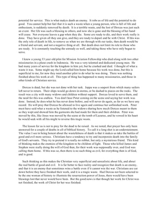 potential for service. This is what makes death an enemy. It robs us of life and the potential to do 
good. You cannot help but feel that it is such a waste when a young person, who is full of life and 
enthusiasm, is suddenly removed by death. It is a terrible waste, and the lost of Dorcas was just such 
an event. Her life was such a blessing to others, and now she is gone and the blessing of her hand 
will cease. Not everyone leaves a gap when they die. Some are ready to die, and their work really is 
done. They have given all they can give, and they are ready to depart and be with Christ. If this was 
the only role of death in life, to remove us when we are through with our tasks, then death would be 
a friend and servant, and not a negative thing at all. But death does not limit its role to those who 
are ready. It is constantly touching the unready as well, and taking those who have only begun to 
serve. 
I knew a young 33 year old pilot for Mission Aviation Fellowship who died along with two other 
missionaries in a plane crash in Indonesia. He was a very talented and dedicated young man. He 
had many years of service for the kingdom in him yet, but he crashed and died. I thought of what a 
waste it was. Some might say the Lord called him home because his work was done, but this is 
superficial to me, for now they need another pilot to do what he was doing. There was nothing 
finished about his work at all. This type of thing has happened to many missionaries, and those in 
other kinds of Christian service. 
Dorcas is dead, but she was not done with her task. Joppa was a seaport from which many sailors 
left never to return. Their ships would go down in storms, or be dashed to pieces on the rocks. The 
result was a city with many widows and children without support. Dorcas loved to serve them, and 
the need for this was endless. You don't hear Peter coming on the scene and saying her work was 
done. Instead, he does what he has never done before, and will never do again, as far as we have any 
record. He will pray that Dorcas be allowed to live again and continue her unfinished work. Peter 
must have said what a waste as he listened to the widows sharing how much Dorcas meant to them 
as they wept and showed him the garments she had made for them and their children. Peter was 
moved by this, like Jesus was moved by the scene at the tomb of Lazarus, and he vowed in his heart 
he would seek with all his might to reverse this tragic waste. 
The lesson for us is not to pray for the dead to be raised. As we noted, that prayer has only been 
answered for a couple of deaths in all of biblical history. To call it a long shot is an understatement. 
The value I see in being honest about the wastefulness of death is that it makes us take the battles of 
good and evil more serious. Christians have a tendency to try and incorporate death into the family 
of God's servants. They try to pretend it is really no robber, but only a mysterious friend. This kind 
of thinking makes the enemies of the kingdom to be children of light. Those who killed James and 
Stephen were really doing the will of God then, for their work was supposedly over, and God was 
calling them home. If this was so, then there is no such thing as evil, for everything then is of God, 
and is good. 
Such thinking as this makes the Christian very superficial and unrealistic about life, and about 
the real battle of good and evil. It is far better to face reality and recognize that death is an enemy, 
and that it is an enemy that sometimes wins a battle even if it cannot win the war. Christians are cut 
down before they have finished their work, and it is a tragic waste. Had Dorcas not been selected to 
be the one woman of history to illustrate the resurrection power of Jesus, there would have been 
blessings lost that never would have been. But the good news is that though her work for Christ was 
not finished, the work of Christ for her was finished. 
 