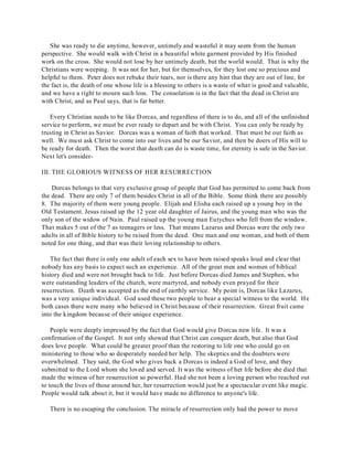 She was ready to die anytime, however, untimely and wasteful it may seem from the human 
perspective. She would walk with Christ in a beautiful white garment provided by His finished 
work on the cross. She would not lose by her untimely death, but the world would. That is why the 
Christians were weeping. It was not for her, but for themselves, for they lost one so precious and 
helpful to them. Peter does not rebuke their tears, nor is there any hint that they are out of line, for 
the fact is, the death of one whose life is a blessing to others is a waste of what is good and valuable, 
and we have a right to mourn such loss. The consolation is in the fact that the dead in Christ are 
with Christ, and as Paul says, that is far better. 
Every Christian needs to be like Dorcas, and regardless of there is to do, and all of the unfinished 
service to perform, we must be ever ready to depart and be with Christ. You can only be ready by 
trusting in Christ as Savior. Dorcas was a woman of faith that worked. That must be our faith as 
well. We must ask Christ to come into our lives and be our Savior, and then be doers of His will to 
be ready for death. Then the worst that death can do is waste time, for eternity is safe in the Savior. 
Next let's consider- 
III. THE GLORIOUS WITNESS OF HER RESURRECTION 
Dorcas belongs to that very exclusive group of people that God has permitted to come back from 
the dead. There are only 7 of them besides Christ in all of the Bible. Some think there are possibly 
8. The majority of them were young people. Elijah and Elisha each raised up a young boy in the 
Old Testament. Jesus raised up the 12 year old daughter of Jairus, and the young man who was the 
only son of the widow of Nain. Paul raised up the young man Eutychus who fell from the window. 
That makes 5 out of the 7 as teenagers or less. That means Lazarus and Dorcas were the only two 
adults in all of Bible history to be raised from the dead. One man and one woman, and both of them 
noted for one thing, and that was their loving relationship to others. 
The fact that there is only one adult of each sex to have been raised speaks loud and clear that 
nobody has any basis to expect such an experience. All of the great men and women of biblical 
history died and were not brought back to life. Just before Dorcas died James and Stephen, who 
were outstanding leaders of the church, were martyred, and nobody even prayed for their 
resurrection. Death was accepted as the end of earthly service. My point is, Dorcas like Lazarus, 
was a very unique individual. God used these two people to bear a special witness to the world. He 
both cases there were many who believed in Christ because of their resurrection. Great fruit came 
into the kingdom because of their unique experience. 
People were deeply impressed by the fact that God would give Dorcas new life. It was a 
confirmation of the Gospel. It not only showed that Christ can conquer death, but also that God 
does love people. What could be greater proof than the restoring to life one who could go on 
ministering to those who so desperately needed her help. The skeptics and the doubters were 
overwhelmed. They said, the God who gives back a Dorcas is indeed a God of love, and they 
submitted to the Lord whom she loved and served. It was the witness of her life before she died that 
made the witness of her resurrection so powerful. Had she not been a loving person who reached out 
to touch the lives of those around her, her resurrection would just be a spectacular event like magic. 
People would talk about it, but it would have made no difference to anyone's life. 
There is no escaping the conclusion. The miracle of resurrection only had the power to move 
 