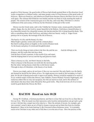 people to Christ because the good works of Dorcus had already pointed them in His direction. Good 
works evangelism is a biblical reality, and many people come to Christ because of the good works of 
believers. Believers found joy, and unbelievers found Jesus because Dorcus the Doer was alive and 
well again. The sickness that killed her was healed, and she was back to work meeting the needs of 
people. The witness of her resurrection goes on to this day, and every May 25th there is a festive 
celebration of the anniversary of Dorcus by the Christians in that part of the world. 
Dorcus was her Greek name, and it, like Tabitha her Aramaic name, means gazelle-a beautiful 
animal. Joppa, the city she lived in, means beautiful in the Hebrew. God chose a beautiful place to 
do a beautiful miracle for a beautiful woman who had devoted her life to doing beautiful deeds. This 
tells us something about what God loves, and about what true beauty really is. Edgar Guest 
portrays for us in poetry the message of the life of Dorcus. 
The beauty of a lily and the beauty of a face 
Make bright a gloomy corner and exalt the common place; 
But there's nothing shines so brightly in this world of human need, 
As the beauty and glory of a kind and thoughtful deed. 
There are lovely things to look at-there's the blue shy and the sun And the hilltops in the 
distance, and the works that men have done 
And the best of God's creations, in this world of joy and smart, 
And the helping hand of service and the big and generous heart. 
There is beauty in a lily, and there's beauty in the hills, 
There is beauty in the blossoms wet with dew the morning spills; 
But the richer, lasting beauty which this world forever needs, 
Through its days of tribulation, is the beauty of our deeds. 
Dorcus was single, and we do not know if she ever was married. Her only family was the family 
she formed for herself by her labors of love. No single person ever needs to feel secondary in God's 
plan, for the job of doing good works is open to all equally. History would be emptied of so much of 
its joy without single women like Dorcus, Jane Addams, Fransis Willard, Florence Nightingale, and 
numerous others that we may not recognize, but who are known to God, and to the millions of 
individuals who have been richly blessed by their good works. May God motivate all of us to meet 
needs by good deeds like Dorcus the Doer. 
8. RACISM Based on Acts 10:28 
George W. Gradleck, a German psychiatrist, said that it is truer that our lives live us than that we 
live our lives. What he meant was that repression, early loyalties and prejudices can get such a grip 
on one’s life that they compel one to be what he is. Once the attitude of racism, for example, gets 
into a person’s mind it takes an act of God to cleanse a person and set them free from its clutches. 
Benjamin E. Mays in his book Seeking To Be Christian In Race Relations wrote, “It is probably 
easier to be Christian in any other area of life than it is in the area of race. Here the practice of the 
 